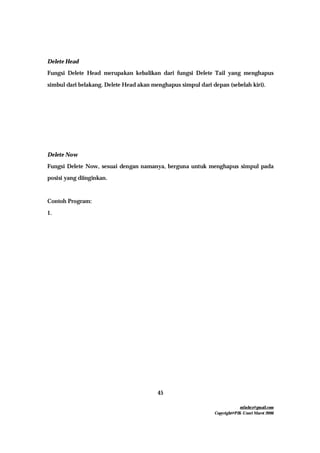 mfachrz@gmail.com
Copyright@PIK-Unsri Maret 2006
45
Delete Head
Fungsi Delete Head merupakan kebalikan dari fungsi Delete Tail yang menghapus
simbul dari belakang. Delete Head akan menghapus simpul dari depan (sebelah kiri).
Delete Now
Fungsi Delete Now, sesuai dengan namanya, berguna untuk menghapus simpul pada
posisi yang diinginkan.
Contoh Program:
1.
 