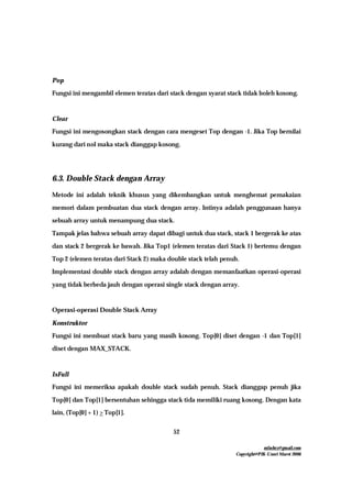 mfachrz@gmail.com
Copyright@PIK-Unsri Maret 2006
52
Pop
Fungsi ini mengambil elemen teratas dari stack dengan syarat stack tidak boleh kosong.
Clear
Fungsi ini mengosongkan stack dengan cara mengeset Top dengan -1. Jika Top bernilai
kurang dari nol maka stack dianggap kosong.
6.3. Double Stack dengan Array
Metode ini adalah teknik khusus yang dikembangkan untuk menghemat pemakaian
memori dalam pembuatan dua stack dengan array. Intinya adalah penggunaan hanya
sebuah array untuk menampung dua stack.
Tampak jelas bahwa sebuah array dapat dibagi untuk dua stack, stack 1 bergerak ke atas
dan stack 2 bergerak ke bawah. Jika Top1 (elemen teratas dari Stack 1) bertemu dengan
Top 2 (elemen teratas dari Stack 2) maka double stack telah penuh.
Implementasi double stack dengan array adalah dengan memanfaatkan operasi-operasi
yang tidak berbeda jauh dengan operasi single stack dengan array.
Operasi-operasi Double Stack Array
Konstruktor
Fungsi ini membuat stack baru yang masih kosong. Top[0] diset dengan -1 dan Top[1]
diset dengan MAX_STACK.
IsFull
Fungsi ini memeriksa apakah double stack sudah penuh. Stack dianggap penuh jika
Top[0] dan Top[1] bersentuhan sehingga stack tida memiliki ruang kosong. Dengan kata
lain, (Top[0] + 1) > Top[1].
 
