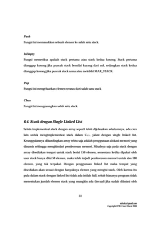 mfachrz@gmail.com
Copyright@PIK-Unsri Maret 2006
53
Push
Fungsi ini memasukkan sebuah elemen ke salah satu stack.
IsEmpty
Fungsi memeriksa apakah stack pertama atau stack kedua kosong. Stack pertama
dianggap kosong jika puncak stack bernilai kurang dari nol, sedangkan stack kedua
dianggap kosong jika puncak stack sama atau melebihi MAX_STACK.
Pop
Fungsi ini mengeluarkan elemen teratas dari salah satu stack
Clear
Fungsi ini mengosongkan salah satu stack.
6.4. Stack dengan Single Linked List
Selain implementasi stack dengan array seperti telah dijelasnkan sebelumnya, ada cara
lain untuk mengimplementasi stack dalam C++, yakni dengan single linked list.
Keunggulannya dibandingkan array tebtu saja adalah penggunaan alokasi memori yang
dinamis sehingga menghindari pemborosan memori. Misalnya saja pada stack dengan
array disediakan tempat untuk stack berisi 150 elemen, sementara ketika dipakai oleh
user stack hanya diisi 50 elemen, maka telah terjadi pemborosan memori untuk sisa 100
elemen, yang tak terpakai. Dengan penggunaan linked list maka tempat yang
disediakan akan sesuai dengan banyaknya elemen yang mengisi stack. Oleh karena itu
pula dalam stack dengan linked list tidak ada istilah full, sebab biasanya program tidak
menentukan jumlah elemen stack yang mungkin ada (kecuali jika sudah dibatasi oleh
 