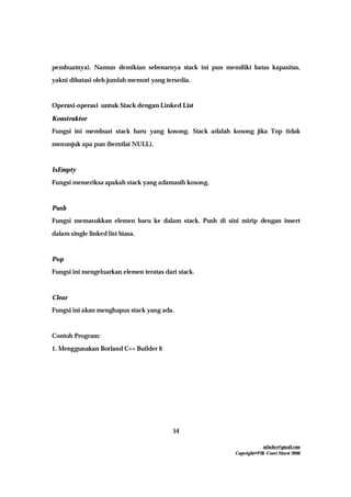 mfachrz@gmail.com
Copyright@PIK-Unsri Maret 2006
54
pembuatnya). Namun demikian sebenarnya stack ini pun memiliki batas kapasitas,
yakni dibatasi oleh jumlah memori yang tersedia.
Operasi-operasi untuk Stack dengan Linked List
Konstruktor
Fungsi ini membuat stack baru yang kosong. Stack adalah kosong jika Top tidak
menunjuk apa pun (bernilai NULL).
IsEmpty
Fungsi memeriksa apakah stack yang adamasih kosong.
Push
Fungsi memasukkan elemen baru ke dalam stack. Push di sini mirip dengan insert
dalam single linked list biasa.
Pop
Fungsi ini mengeluarkan elemen teratas dari stack.
Clear
Fungsi ini akan menghapus stack yang ada.
Contoh Program:
1. Menggunakan Borland C++ Builder 6
 