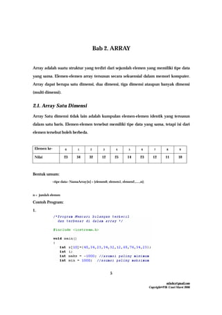 mfachrz@gmail.com
Copyright@PIK-Unsri Maret 2006
5
Bab 2. ARRAY
Array adalah suatu struktur yang terdiri dari sejumlah elemen yang memiliki tipe data
yang sama. Elemen-elemen array tersusun secara sekuensial dalam memori komputer.
Array dapat berupa satu dimensi, dua dimensi, tiga dimensi ataupun banyak dimensi
(multi dimensi).
2.1. Array Satu Dimensi
Array Satu dimensi tidak lain adalah kumpulan elemen-elemen identik yang tersusun
dalam satu baris. Elemen-elemen tersebut memiliki tipe data yang sama, tetapi isi dari
elemen tersebut boleh berbeda.
Elemen ke- 0 1 2 3 4 5 6 7 8 9
Nilai 23 34 32 12 25 14 23 12 11 10
Bentuk umum:
<tipe data> NamaArray[n] = {elemen0, elemen1, elemen2,.....,n};
n = jumlah elemen
Contoh Program:
1.
 