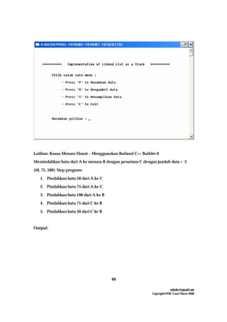 mfachrz@gmail.com
Copyright@PIK-Unsri Maret 2006
60
Latihan: Kasus Menara Hanoi – Menggunakan Borland C++ Builder 6
Memindahkan batu dari A ke menara B dengan perantara C dengan jumlah data = 3
(50, 75, 100). Step program:
1. Pindahkan batu 50 dari A ke C
2. Pindahkan batu 75 dari A ke C
3. Pindahkan batu 100 dari A ke B
4. Pindahkan batu 75 dari C ke B
5. Pindahkan batu 50 dari C ke B
Output:
 