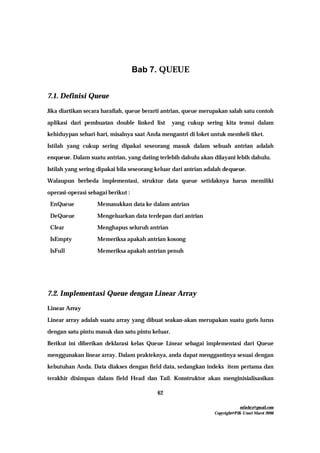 mfachrz@gmail.com
Copyright@PIK-Unsri Maret 2006
62
Bab 7. QUEUE
7.1. Definisi Queue
Jika diartikan secara harafiah, queue berarti antrian, queue merupakan salah satu contoh
aplikasi dari pembuatan double linked list yang cukup sering kita temui dalam
kehiduypan sehari-hari, misalnya saat Anda mengantri di loket untuk membeli tiket.
Istilah yang cukup sering dipakai seseorang masuk dalam sebuah antrian adalah
enqueue. Dalam suatu antrian, yang dating terlebih dahulu akan dilayani lebih dahulu.
Istilah yang sering dipakai bila seseorang keluar dari antrian adalah dequeue.
Walaupun berbeda implementasi, struktur data queue setidaknya harus memiliki
operasi-operasi sebagai berikut :
EnQueue Memasukkan data ke dalam antrian
DeQueue Mengeluarkan data terdepan dari antrian
Clear Menghapus seluruh antrian
IsEmpty Memeriksa apakah antrian kosong
IsFull Memeriksa apakah antrian penuh
7.2. Implementasi Queue dengan Linear Array
Linear Array
Linear array adalah suatu array yang dibuat seakan-akan merupakan suatu garis lurus
dengan satu pintu masuk dan satu pintu keluar.
Berikut ini diberikan deklarasi kelas Queue Linear sebagai implementasi dari Queue
menggunakan linear array. Dalam prakteknya, anda dapat menggantinya sesuai dengan
kebutuhan Anda. Data diakses dengan field data, sedangkan indeks item pertama dan
terakhir disimpan dalam field Head dan Tail. Konstruktor akan menginisialisasikan
 