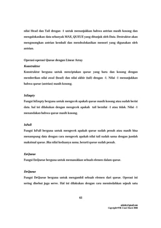 mfachrz@gmail.com
Copyright@PIK-Unsri Maret 2006
63
nilai Head dan Tail dengan -1 untuk menunjukkan bahwa antrian masih kosong dan
mengalokasikan data sebanyak MAX_QUEUE yang ditunjuk oleh Data. Destruktor akan
mengosongkan antrian kembali dan mendealokasikan memori yang digunakan oleh
antrian.
Operasi-operasi Queue dengan Linear Array
Konstruktor
Konstruktor berguna untuk menciptakan queue yang baru dan kosong dengan
memberikan nilai awal (head) dan nilai akhir (tail) dengan -1. Nilai -1 menunjukkan
bahwa queue (antrian) masih kosong.
IsEmpty
Fungsi IsEmpty berguna untuk mengecek apakah queue masih kosong atau sudah berisi
data. hal ini dilakukan dengan mengecek apakah tail bernilai -1 atau tidak. Nilai -1
menandakan bahwa queue masih kosong.
IsFull
Fungsi IsFull berguna untuk mengecek apakah queue sudah penuh atau masih bisa
menampung data dengan cara mengecek apakah nilai tail sudah sama dengan jumlah
maksimal queue. Jika nilai keduanya sama, berarti queue sudah penuh.
EnQueue
Fungsi EnQueue berguna untuk memasukkan sebuah elemen dalam queue.
DeQueue
Fungsi DeQueue berguna untuk mengambil sebuah elemen dari queue. Operasi ini
sering disebut juga serve. Hal ini dilakukan dengan cara memindahkan sejauh satu
 