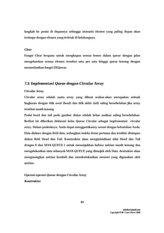 mfachrz@gmail.com
Copyright@PIK-Unsri Maret 2006
64
langkah ke posisi di depannya sehingga otomatis elemen yang paling depan akan
tertimpa dengan elemen yang terletak di belakangnya.
Clear
Fungsi Clear berguna untuk menghapus semua lemen dalam queue dengan jalan
mengeluarkan semua elemen tersebut satu per satu hingga queue kosong dengan
memanfaatkan fungsi DEQueue.
7.3. Implementasi Queue dengan Circular Array
Circular Array
Circular array adalah suatu array yang dibuat seakan-akan merupakan sebuah
lingkaran dengan titik awal (head) dan titik akhir (tail) saling bersebelahan jika array
tersebut masih kosong.
Posisi head dan tail pada gambar diatas adalah bebas asalkan saling bersebelahan.
Berikut ini diberikan deklarasi kelas Queue Circular sebagai implementasi circular
array. Dalam prakteknya, Anda dapat menggantikanny sesuai dengan kebutuhan Anda.
Data diakses dengan field data, sedangkan indeks itemn pertama dan terakhir disimpan
dalam field Head dan Tail. Konstruktor akan menginisialisasi nilai Head dan Tail
dengan 0 dan MAX-QUEUE-1 untuk menunjukkan bahwa antrian masih kosong dan
mengalokasikan data sebanyak MAX-QUEUE yang ditunjuk oleh Data. destruktor akan
mengosongkan antrian kembali dan mendealokasikan memori yang digunakan oleh
antrian.
Operasi-operasi Queue dengan Circular Array
Konstruktor
 