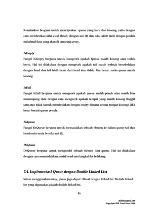 mfachrz@gmail.com
Copyright@PIK-Unsri Maret 2006
65
Konstruktor berguna untuk menciptakan queue yang baru dan kosong, yaitu dengan
cara memberikan nilai awal (head) dengan nol (0) dan nilai akhir (tail) dengan jumlah
maksimal data yang akan di tampung/array.
IsEmpty
Fungsi IsEmpty berguna untuk mengecek apakah Queue masih kosong atau sudah
berisi. Hal ini dilakukan dengan mengecek apakah tail masih terletak bersebelahan
dengan head dan tail lebih besar dari head atau tidak. Jika benar, maka queue masih
kosong.
IsFull
Fungsi IsFull berguna untuk mengecek apakah queue sudah penuh atau masih bias
menampung data dengan cara mengecek apakah tempat yang masih kosong tinggal
satu atau tidak (untuk membedakan dengan empty dimana semua tempat kosong). Jika
benar berarti queue penuh.
EnQueue
Fungsi EnQueue berguna untuk memasukkan sebuah elemen ke dalam queue tail dan
head mula-mula bernilai nol (0).
DeQueue
DeQueue berguna untuk mengambil sebuah elemen dari queue. Hal ini dilakukan
dengan cara memindahkan posisi head satu langkah ke belakang.
7.4. Implementasi Queue dengan Double Linked List
Selain menggunakan array, queue juga dapat dibuat dengan linked list. Metode linked
list yang digunakan adalah double linked list.
 