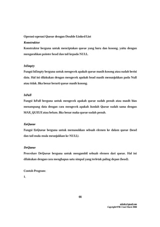 mfachrz@gmail.com
Copyright@PIK-Unsri Maret 2006
66
Operasi-operasi Queue dengan Double Linked List
Konstruktor
Konstruktor berguna untuk menciptakan queue yang baru dan kosong, yaitu dengan
mengarahkan pointer head dan tail kepada NULL.
IsEmpty
Fungsi IsEmpty berguna untuk mengecek apakah queue masih kosong atau sudah berisi
data. Hal ini dilakukan dengan mengecek apakah head masih menunjukkan pada Null
atau tidak. Jika benar berarti queue masih kosong.
IsFull
Fungsi IsFull berguna untuk mengecek apakah queue sudah penuh atau masih bias
menampung data dengan cara mengecek apakah Jumlah Queue sudah sama dengan
MAX_QUEUE atau belum. Jika benar maka queue sudah penuh.
EnQueue
Fungsi EnQueue berguna untuk memasukkan sebuah elemen ke dalam queue (head
dan tail mula-mula meunjukkan ke NULL).
DeQueue
Procedure DeQueue berguna untuk mengambil sebuah elemen dari queue. Hal ini
dilakukan dengan cara menghapus satu simpul yang terletak paling depan (head).
Contoh Program:
1.
 