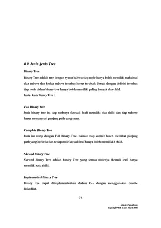 mfachrz@gmail.com
Copyright@PIK-Unsri Maret 2006
74
8.2. Jenis-jenis Tree
Binary Tree
Binary Tree adalah tree dengan syarat bahwa tiap node hanya boleh memiliki maksimal
dua subtree dan kedua subtree tersebut harus terpisah. Sesuai dengan definisi tersebut
tiap node dalam binary tree hanya boleh memiliki paling banyak dua child.
Jenis- Jenis Binary Tree :
Full Binary Tree
Jenis binary tree ini tiap nodenya (kecuali leaf) memiliki dua child dan tiap subtree
harus mempunyai panjang path yang sama.
Complete Binary Tree
Jenis ini mirip dengan Full Binary Tree, namun tiap subtree boleh memiliki panjang
path yang berbeda dan setiap node kecuali leaf hanya boleh memiliki 2 child.
Skewed Binary Tree
Skewed Binary Tree adalah Binary Tree yang semua nodenya (kecuali leaf) hanya
memiliki satu child.
Implementasi Binary Tree
Binary tree dapat diimplementasikan dalam C++ dengan menggunakan double
linkedlist.
 
