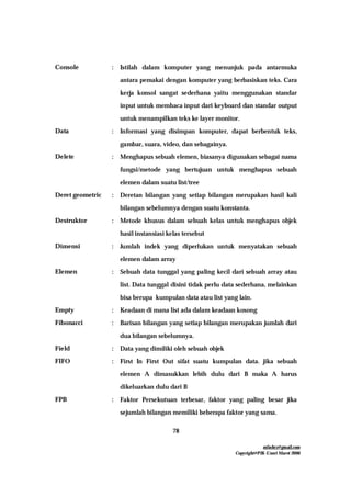 mfachrz@gmail.com
Copyright@PIK-Unsri Maret 2006
78
Console : Istilah dalam komputer yang menunjuk pada antarmuka
antara pemakai dengan komputer yang berbasiskan teks. Cara
kerja konsol sangat sederhana yaitu menggunakan standar
input untuk membaca input dari keyboard dan standar output
untuk menampilkan teks ke layer monitor.
Data : Informasi yang disimpan komputer, dapat berbentuk teks,
gambar, suara, video, dan sebagainya.
Delete : Menghapus sebuah elemen, biasanya digunakan sebagai nama
fungsi/metode yang bertujuan untuk menghapus sebuah
elemen dalam suatu list/tree
Deret geometric : Deretan bilangan yang setiap bilangan merupakan hasil kali
bilangan sebelumnya dengan suatu konstanta.
Destruktor : Metode khusus dalam sebuah kelas untuk menghapus objek
hasil instansiasi kelas tersebut
Dimensi : Jumlah indek yang diperlukan untuk menyatakan sebuah
elemen dalam array
Elemen : Sebuah data tunggal yang paling kecil dari sebuah array atau
list. Data tunggal disini tidak perlu data sederhana, melainkan
bisa berupa kumpulan data atau list yang lain.
Empty : Keadaan di mana list ada dalam keadaan kosong
Fibonacci : Barisan bilangan yang setiap bilangan merupakan jumlah dari
dua bilangan sebelumnya.
Field : Data yang dimiliki oleh sebuah objek
FIFO : First In First Out sifat suatu kumpulan data. jika sebuah
elemen A dimasukkan lebih dulu dari B maka A harus
dikeluarkan dulu dari B
FPB : Faktor Persekutuan terbesar, faktor yang paling besar jika
sejumlah bilangan memiliki beberapa faktor yang sama.
 