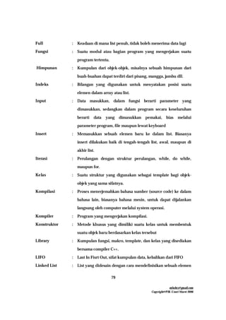 mfachrz@gmail.com
Copyright@PIK-Unsri Maret 2006
79
Full : Keadaan di mana list penuh, tidak boleh menerima data lagi
Fungsi : Suatu modul atau bagian program yang mengerjakan suatu
program tertentu.
Himpunan : Kumpulan dari objek-objek, misalnya sebuah himpunan dari
buah-buahan dapat terdiri dari pisang, mangga, jambu dll.
Indeks : Bilangan yang digunakan untuk menyatakan posisi suatu
elemen dalam array atau list.
Input : Data masukkan, dalam fungsi berarti parameter yang
dimasukkan, sedangkan dalam program secara keseluruhan
berarti data yang dimasukkan pemakai, bias melalui
parameter program, file maupun lewat keyboard
Insert : Memasukkan sebuah elemen baru ke dalam list. Biasanya
insert dilakukan baik di tengah-tengah list, awal, maupun di
akhir list.
Iterasi : Perulangan dengan struktur perulangan, while, do while,
maupun for.
Kelas : Suatu struktur yang digunakan sebagai template bagi objek-
objek yang sama sifatnya.
Kompilasi : Proses menerjemahkan bahasa sumber (source code) ke dalam
bahasa lain, biasanya bahasa mesin, untuk dapat dijalankan
langsung oleh computer melalui system operasi.
Kompiler : Program yang mengerjakan kompilasi.
Konstruktor : Metode khusus yang dimiliki suatu kelas untuk membentuk
suatu objek baru berdasarkan kelas tersebut
Library : Kumpulan fungsi, makro, template, dan kelas yang disediakan
bersama compiler C++.
LIFO : Last In Fisrt Out, sifat kumpulan data, kebalikan dari FIFO
Linked List : List yang didesain dengan cara mendefinisikan sebuah elemen
 