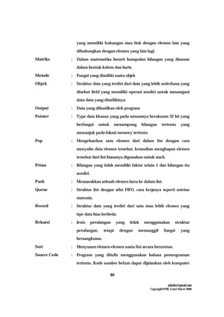 mfachrz@gmail.com
Copyright@PIK-Unsri Maret 2006
80
yang memiliki hubungan atau link dengan elemen lain yang
dihubungkan dengan elemen yang lain lagi.
Matriks : Dalam matematika berarti kumpulan bilangan yang disusun
dalam bentuk kolom dan baris.
Metode : Fungsi yang dimiliki suatu objek
Objek : Struktur data yang terdiri dari data yang lebih sederhana yang
disebut field yang memiliki operasi sendiri untuk menangani
data-data yang dimilikinya.
Output : Data yang dihasilkan oleh program
Pointer : Type data khusus yang pada umumnya berukuran 32 bit yang
berfungsi untuk menampung bilangan tertentu yang
menunjuk pada lokasi memory tertentu
Pop : Mengeluarkan satu elemen dari dalam list dengan cara
menyalin data elemen tersebut, kemudian menghapus elemen
tersebut dari list biasanya digunakan untuk stack.
Prima : Bilangan yang tidak memiliki faktor selain 1 dan bilangan itu
sendiri.
Push : Memasukkan sebuah elemen baru ke dalam list.
Queue : Struktur list dengan sifat FIFO, cara kerjanya seperti antrian
manusia.
Record : Struktur data yang terdiri dari satu atau lebih elemen yang
tipe data bias berbeda.
Rekursi : Jenis perulangan yang tidak menggunakan struktur
perulangan, tetapi dengan memanggil fungsi yang
bersangkutan.
Sort : Menyusun elemen-elemen suatu list secara berurutan.
Source Code : Program yang ditulis menggunakan bahasa pemrograman
tertentu. Kode sumber belum dapat dijalankan oleh komputer
 