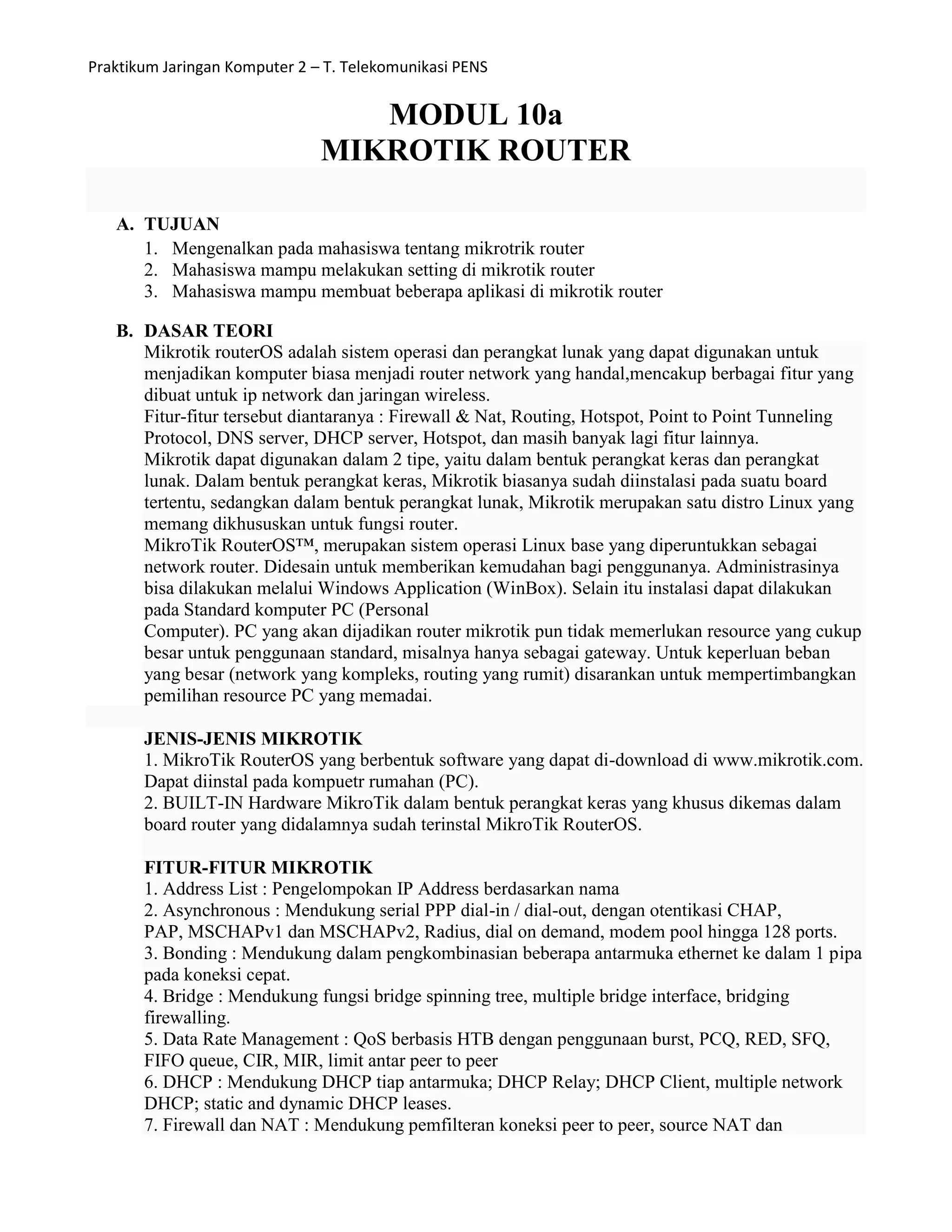 Praktikum Jaringan Komputer 2 – T. Telekomunikasi PENS
MODUL 10a
MIKROTIK ROUTER
A. TUJUAN
1. Mengenalkan pada mahasiswa tentang mikrotrik router
2. Mahasiswa mampu melakukan setting di mikrotik router
3. Mahasiswa mampu membuat beberapa aplikasi di mikrotik router
B. DASAR TEORI
Mikrotik routerOS adalah sistem operasi dan perangkat lunak yang dapat digunakan untuk
menjadikan komputer biasa menjadi router network yang handal,mencakup berbagai fitur yang
dibuat untuk ip network dan jaringan wireless.
Fitur-fitur tersebut diantaranya : Firewall & Nat, Routing, Hotspot, Point to Point Tunneling
Protocol, DNS server, DHCP server, Hotspot, dan masih banyak lagi fitur lainnya.
Mikrotik dapat digunakan dalam 2 tipe, yaitu dalam bentuk perangkat keras dan perangkat
lunak. Dalam bentuk perangkat keras, Mikrotik biasanya sudah diinstalasi pada suatu board
tertentu, sedangkan dalam bentuk perangkat lunak, Mikrotik merupakan satu distro Linux yang
memang dikhususkan untuk fungsi router.
MikroTik RouterOS™, merupakan sistem operasi Linux base yang diperuntukkan sebagai
network router. Didesain untuk memberikan kemudahan bagi penggunanya. Administrasinya
bisa dilakukan melalui Windows Application (WinBox). Selain itu instalasi dapat dilakukan
pada Standard komputer PC (Personal
Computer). PC yang akan dijadikan router mikrotik pun tidak memerlukan resource yang cukup
besar untuk penggunaan standard, misalnya hanya sebagai gateway. Untuk keperluan beban
yang besar (network yang kompleks, routing yang rumit) disarankan untuk mempertimbangkan
pemilihan resource PC yang memadai.
JENIS-JENIS MIKROTIK
1. MikroTik RouterOS yang berbentuk software yang dapat di-download di www.mikrotik.com.
Dapat diinstal pada kompuetr rumahan (PC).
2. BUILT-IN Hardware MikroTik dalam bentuk perangkat keras yang khusus dikemas dalam
board router yang didalamnya sudah terinstal MikroTik RouterOS.
FITUR-FITUR MIKROTIK
1. Address List : Pengelompokan IP Address berdasarkan nama
2. Asynchronous : Mendukung serial PPP dial-in / dial-out, dengan otentikasi CHAP,
PAP, MSCHAPv1 dan MSCHAPv2, Radius, dial on demand, modem pool hingga 128 ports.
3. Bonding : Mendukung dalam pengkombinasian beberapa antarmuka ethernet ke dalam 1 pipa
pada koneksi cepat.
4. Bridge : Mendukung fungsi bridge spinning tree, multiple bridge interface, bridging
firewalling.
5. Data Rate Management : QoS berbasis HTB dengan penggunaan burst, PCQ, RED, SFQ,
FIFO queue, CIR, MIR, limit antar peer to peer
6. DHCP : Mendukung DHCP tiap antarmuka; DHCP Relay; DHCP Client, multiple network
DHCP; static and dynamic DHCP leases.
7. Firewall dan NAT : Mendukung pemfilteran koneksi peer to peer, source NAT dan
 
