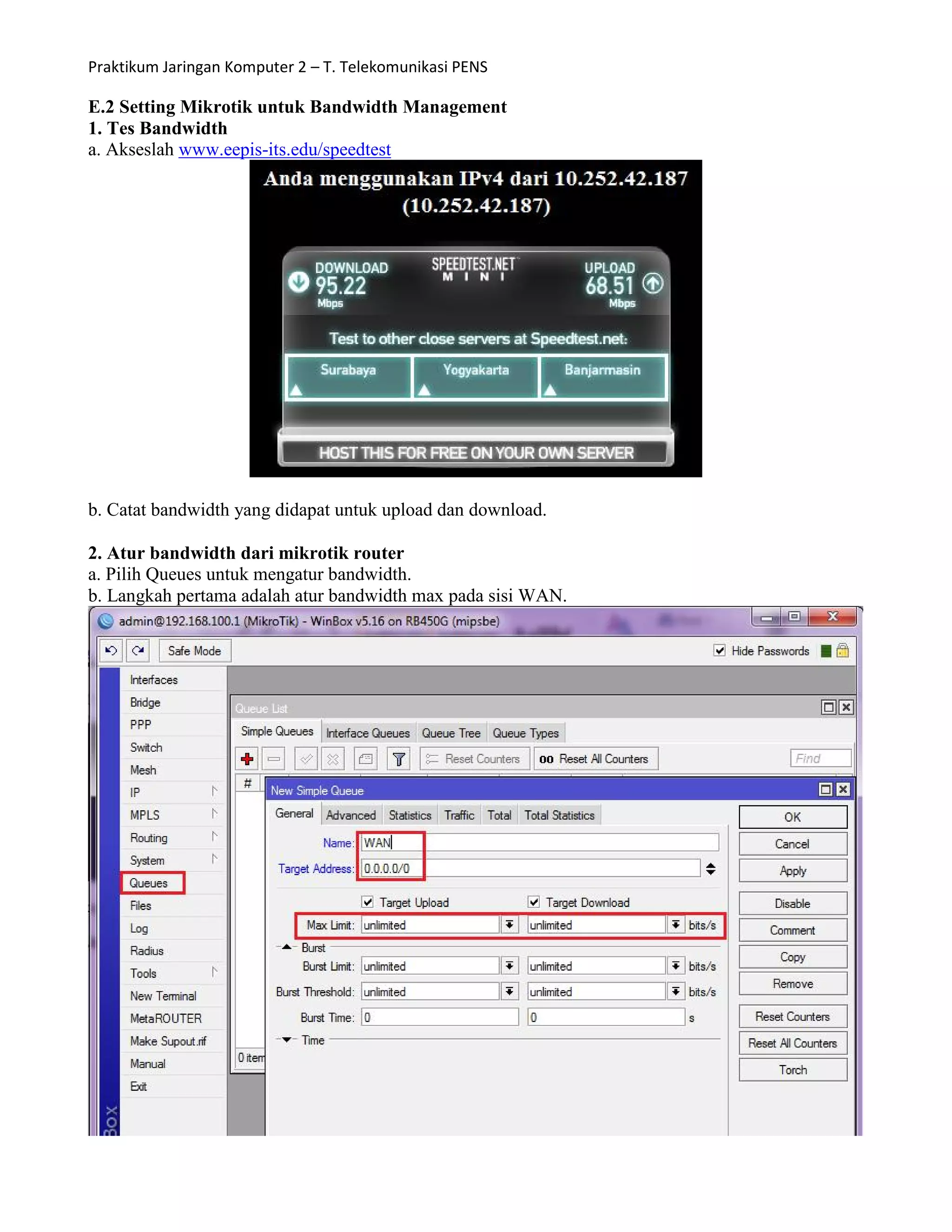 Praktikum Jaringan Komputer 2 – T. Telekomunikasi PENS
E.2 Setting Mikrotik untuk Bandwidth Management
1. Tes Bandwidth
a. Akseslah www.eepis-its.edu/speedtest
b. Catat bandwidth yang didapat untuk upload dan download.
2. Atur bandwidth dari mikrotik router
a. Pilih Queues untuk mengatur bandwidth.
b. Langkah pertama adalah atur bandwidth max pada sisi WAN.
 