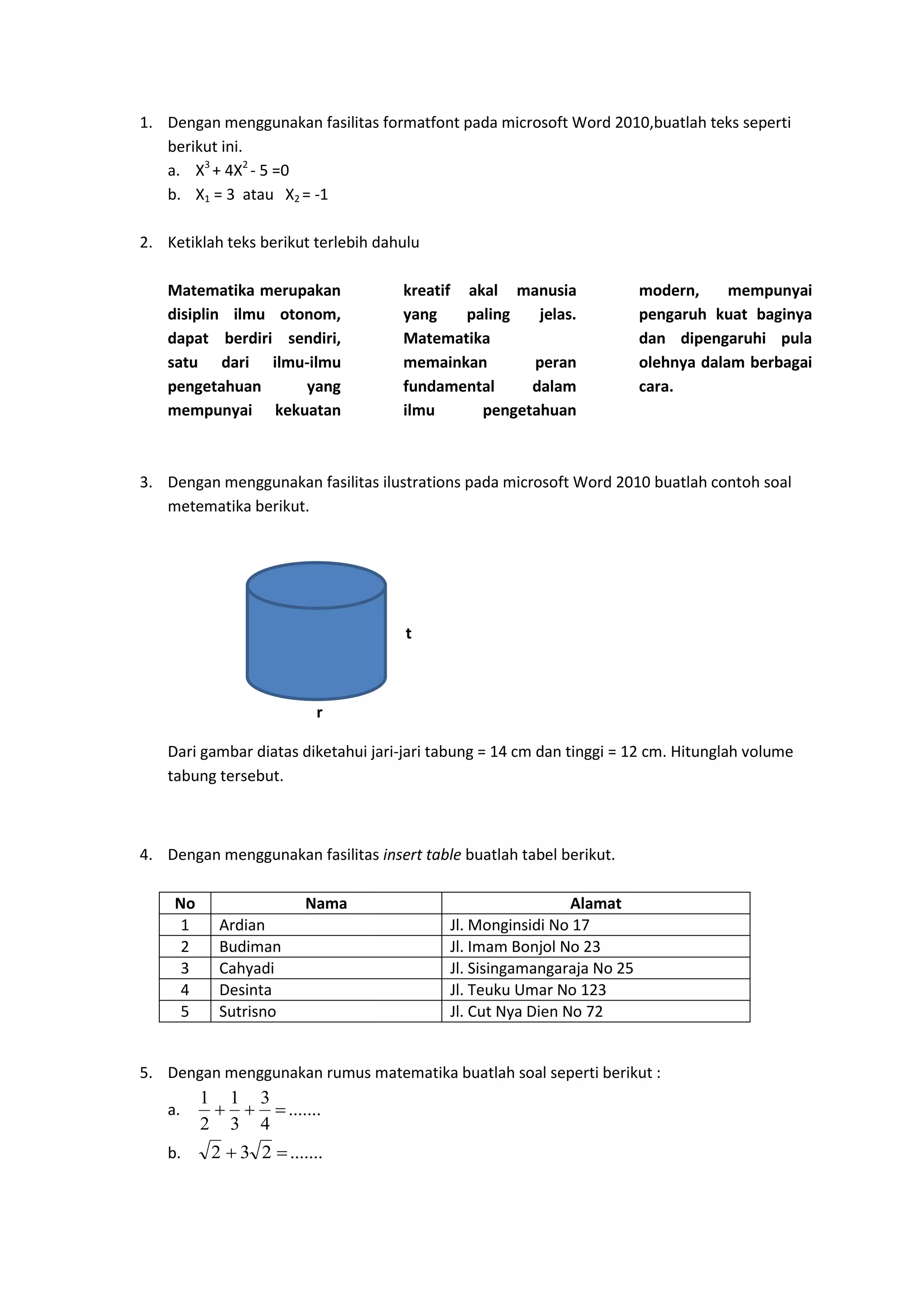 1. Dengan menggunakan fasilitas formatfont pada microsoft Word 2010,buatlah teks seperti
berikut ini.
a. X3
+ 4X2
- 5 =0
b. X1 = 3 atau X2 = -1
2. Ketiklah teks berikut terlebih dahulu
Matematika merupakan
disiplin ilmu otonom,
dapat berdiri sendiri,
satu dari ilmu-ilmu
pengetahuan yang
mempunyai kekuatan
kreatif akal manusia
yang paling jelas.
Matematika
memainkan peran
fundamental dalam
ilmu pengetahuan
modern, mempunyai
pengaruh kuat baginya
dan dipengaruhi pula
olehnya dalam berbagai
cara.
3. Dengan menggunakan fasilitas ilustrations pada microsoft Word 2010 buatlah contoh soal
metematika berikut.
t
r
Dari gambar diatas diketahui jari-jari tabung = 14 cm dan tinggi = 12 cm. Hitunglah volume
tabung tersebut.
4. Dengan menggunakan fasilitas insert table buatlah tabel berikut.
No Nama Alamat
1 Ardian Jl. Monginsidi No 17
2 Budiman Jl. Imam Bonjol No 23
3 Cahyadi Jl. Sisingamangaraja No 25
4 Desinta Jl. Teuku Umar No 123
5 Sutrisno Jl. Cut Nya Dien No 72
5. Dengan menggunakan rumus matematika buatlah soal seperti berikut :
a. .......
4
3
3
1
2
1
b. .......232 