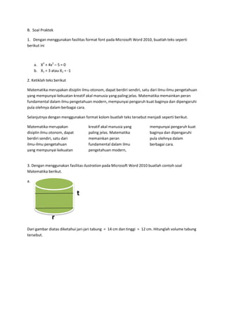 B. Soal Praktek
1. Dengan menggunakan fasilitas format font pada Microsoft Word 2010, buatlah teks seperti
berikut ini
a. X3
+ 4x2
– 5 = 0
b. X1 = 3 atau X2 = -1
2. Ketiklah teks berikut
Matematika merupakan disiplin ilmu otonom, dapat berdiri sendiri, satu dari ilmu-ilmu pengetahuan
yang mempunyai kekuatan kreatif akal manusia yang paling jelas. Matematika memainkan peran
fundamental dalam ilmu pengetahuan modern, mempunyai pengaruh kuat baginya dan dipengaruhi
pula olehnya dalam berbagai cara.
Selanjutnya dengan menggunakan format kolom buatlah teks tersebut menjadi seperti berikut.
Matematika merupakan
disiplin ilmu otonom, dapat
berdiri sendiri, satu dari
ilmu-ilmu pengetahuan
yang mempunyai kekuatan
kreatif akal manusia yang
paling jelas. Matematika
memainkan peran
fundamental dalam ilmu
pengetahuan modern,
mempunyai pengaruh kuat
baginya dan dipengaruhi
pula olehnya dalam
berbagai cara.
3. Dengan menggunakan fasilitas ilustration pada Microsoft Word 2010 buatlah contoh soal
Matematika berikut.
a.
t
r
Dari gambar diatas diketahui jari-jari tabung = 14 cm dan tinggi = 12 cm. Hitunglah volume tabung
tersebut.
 