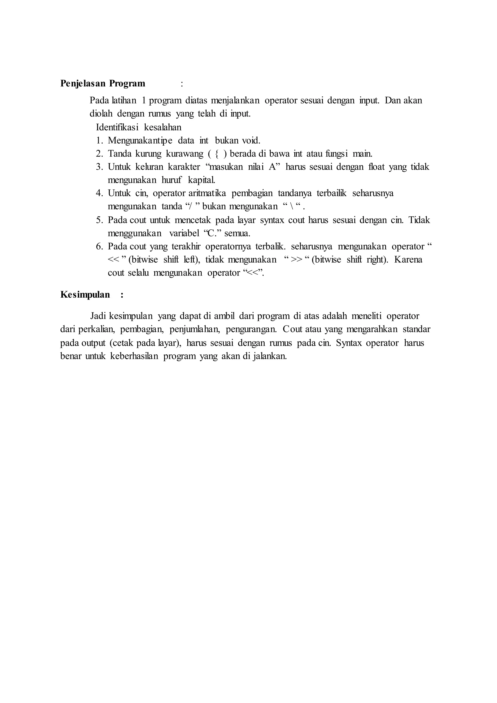 Penjelasan Program :
Pada latihan 1 program diatas menjalankan operator sesuai dengan input. Dan akan
diolah dengan rumus yang telah di input.
Identifikasi kesalahan
1. Mengunakantipe data int bukan void.
2. Tanda kurung kurawang ( { ) berada di bawa int atau fungsi main.
3. Untuk keluran karakter “masukan nilai A” harus sesuai dengan float yang tidak
mengunakan huruf kapital.
4. Untuk cin, operator aritmatika pembagian tandanya terbailik seharusnya
mengunakan tanda “/ ” bukan mengunakan “  “ .
5. Pada cout untuk mencetak pada layar syntax cout harus sesuai dengan cin. Tidak
menggunakan variabel “C.” semua.
6. Pada cout yang terakhir operatornya terbalik. seharusnya mengunakan operator “
<< ” (bitwise shift left), tidak mengunakan “ >> “ (bitwise shift right). Karena
cout selalu mengunakan operator “<<”.
Kesimpulan :
Jadi kesimpulan yang dapat di ambil dari program di atas adalah meneliti operator
dari perkalian, pembagian, penjumlahan, pengurangan. Cout atau yang mengarahkan standar
pada output (cetak pada layar), harus sesuai dengan rumus pada cin. Syntax operator harus
benar untuk keberhasilan program yang akan di jalankan.
 