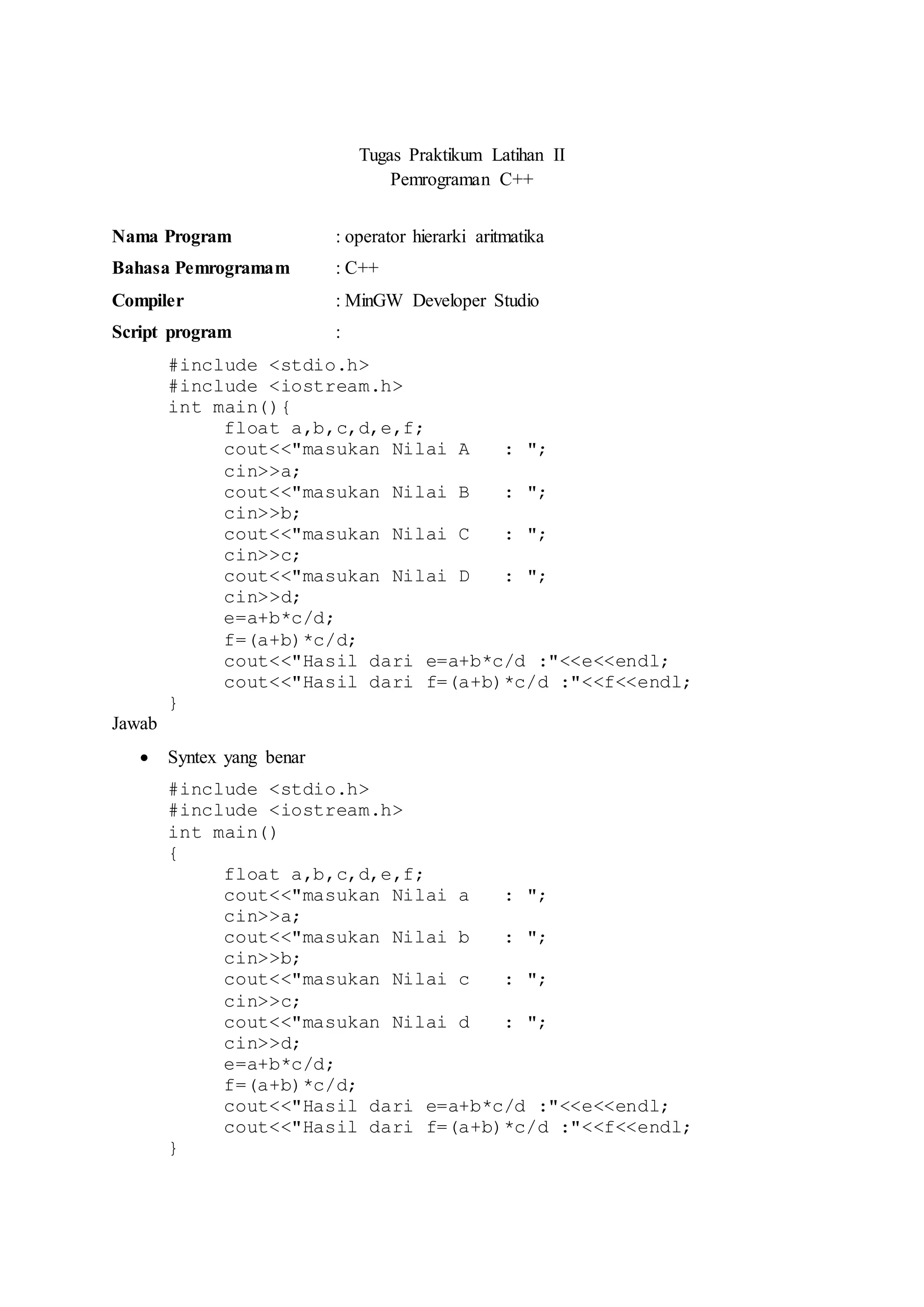 Tugas Praktikum Latihan II
Pemrograman C++
Nama Program : operator hierarki aritmatika
Bahasa Pemrogramam : C++
Compiler : MinGW Developer Studio
Script program :
#include <stdio.h>
#include <iostream.h>
int main(){
float a,b,c,d,e,f;
cout<<"masukan Nilai A : ";
cin>>a;
cout<<"masukan Nilai B : ";
cin>>b;
cout<<"masukan Nilai C : ";
cin>>c;
cout<<"masukan Nilai D : ";
cin>>d;
e=a+b*c/d;
f=(a+b)*c/d;
cout<<"Hasil dari e=a+b*c/d :"<<e<<endl;
cout<<"Hasil dari f=(a+b)*c/d :"<<f<<endl;
}
Jawab
 Syntex yang benar
#include <stdio.h>
#include <iostream.h>
int main()
{
float a,b,c,d,e,f;
cout<<"masukan Nilai a : ";
cin>>a;
cout<<"masukan Nilai b : ";
cin>>b;
cout<<"masukan Nilai c : ";
cin>>c;
cout<<"masukan Nilai d : ";
cin>>d;
e=a+b*c/d;
f=(a+b)*c/d;
cout<<"Hasil dari e=a+b*c/d :"<<e<<endl;
cout<<"Hasil dari f=(a+b)*c/d :"<<f<<endl;
}
 