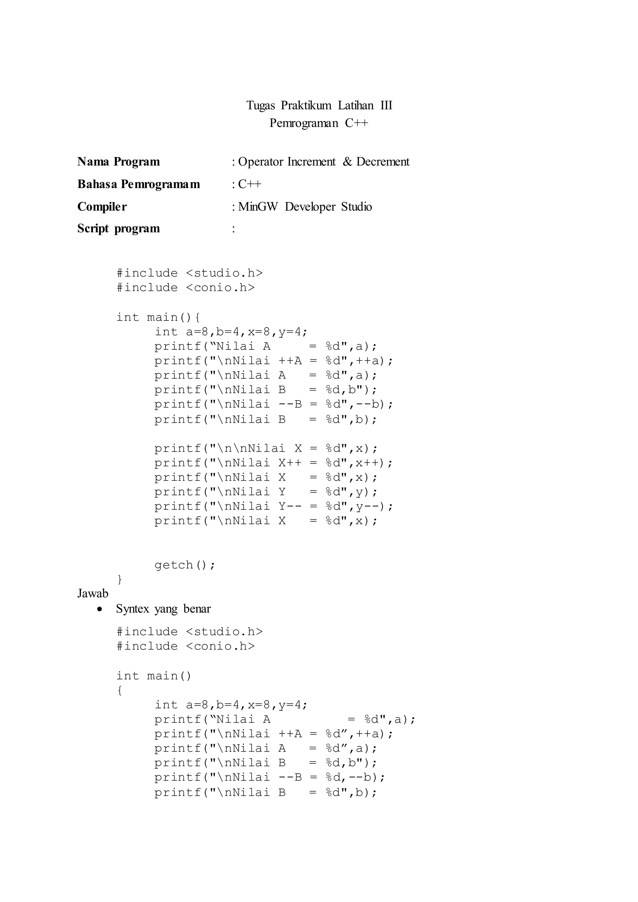 Tugas Praktikum Latihan III
Pemrograman C++
Nama Program : Operator Increment & Decrement
Bahasa Pemrogramam : C++
Compiler : MinGW Developer Studio
Script program :
#include <studio.h>
#include <conio.h>
int main(){
int a=8,b=4,x=8,y=4;
printf(“Nilai A = %d",a);
printf("nNilai ++A = %d",++a);
printf("nNilai A = %d",a);
printf("nNilai B = %d,b");
printf("nNilai --B = %d",--b);
printf("nNilai B = %d",b);
printf("nnNilai X = %d",x);
printf("nNilai X++ = %d",x++);
printf("nNilai X = %d",x);
printf("nNilai Y = %d",y);
printf("nNilai Y-- = %d",y--);
printf("nNilai X = %d",x);
getch();
}
Jawab
 Syntex yang benar
#include <studio.h>
#include <conio.h>
int main()
{
int a=8,b=4,x=8,y=4;
printf(“Nilai A = %d",a);
printf("nNilai ++A = %d”,++a);
printf("nNilai A = %d”,a);
printf("nNilai B = %d,b");
printf("nNilai --B = %d,--b);
printf("nNilai B = %d",b);
 