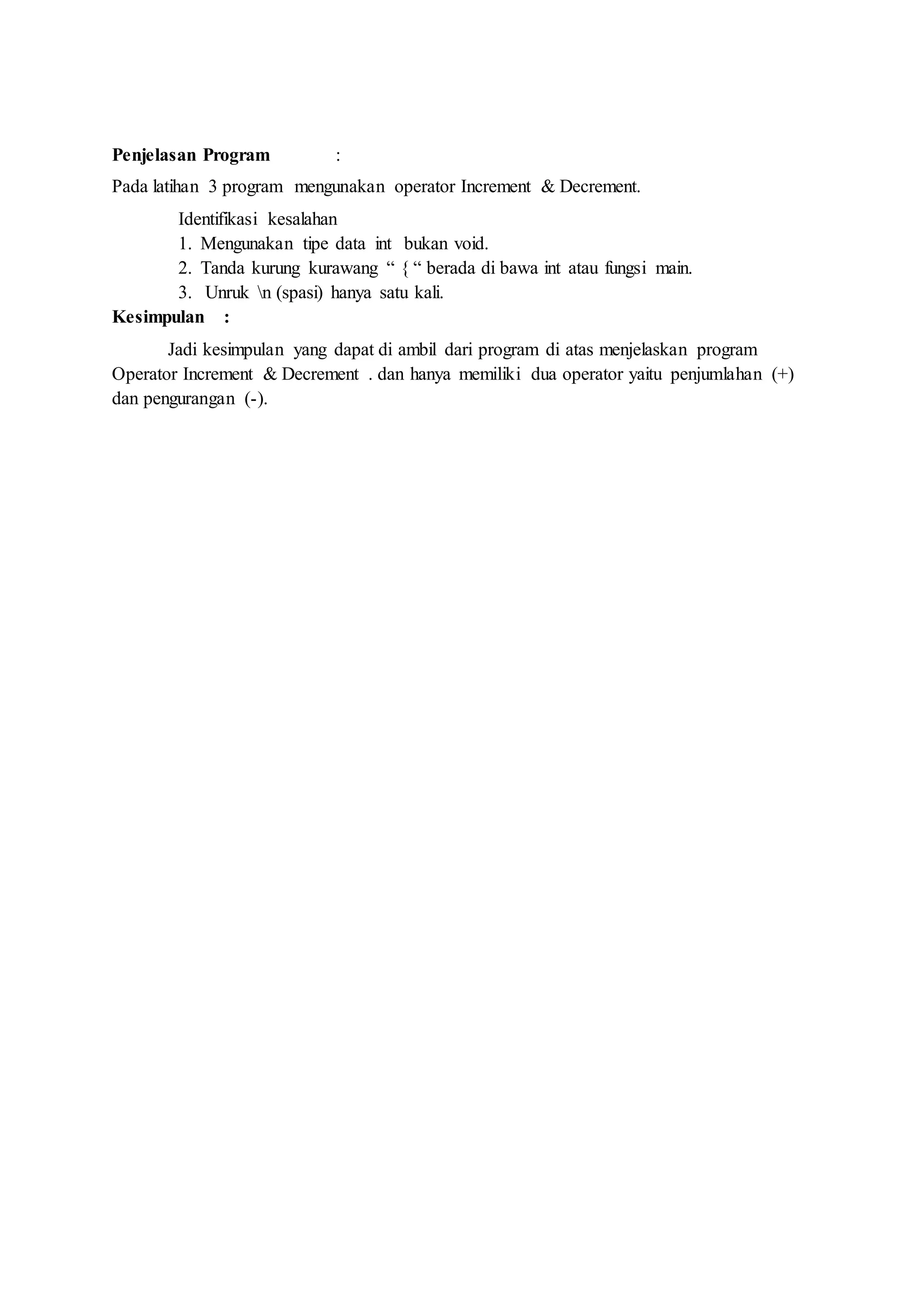 Penjelasan Program :
Pada latihan 3 program mengunakan operator Increment & Decrement.
Identifikasi kesalahan
1. Mengunakan tipe data int bukan void.
2. Tanda kurung kurawang “ { “ berada di bawa int atau fungsi main.
3. Unruk n (spasi) hanya satu kali.
Kesimpulan :
Jadi kesimpulan yang dapat di ambil dari program di atas menjelaskan program
Operator Increment & Decrement . dan hanya memiliki dua operator yaitu penjumlahan (+)
dan pengurangan (-).
 