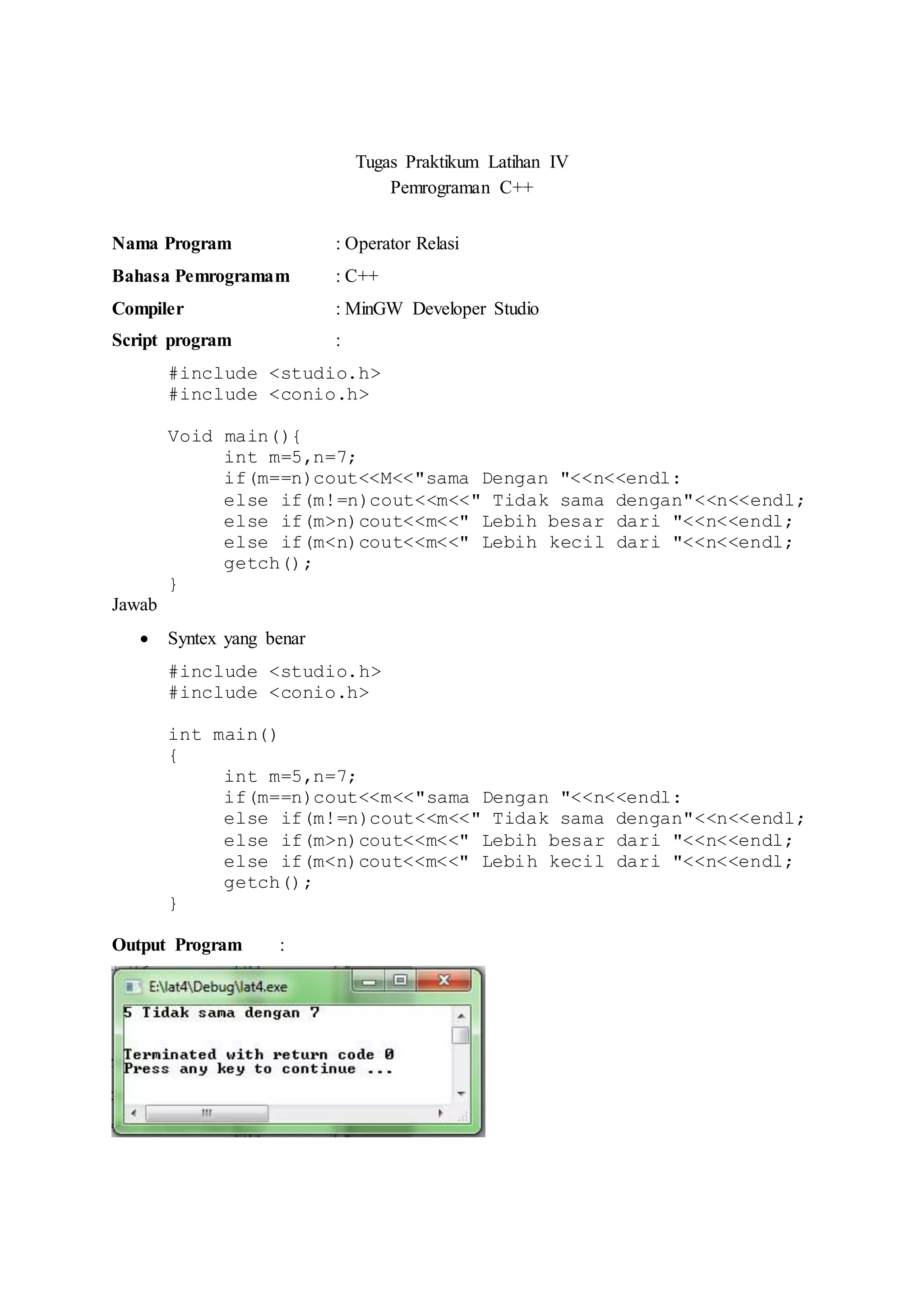 Tugas Praktikum Latihan IV
Pemrograman C++
Nama Program : Operator Relasi
Bahasa Pemrogramam : C++
Compiler : MinGW Developer Studio
Script program :
#include <studio.h>
#include <conio.h>
Void main(){
int m=5,n=7;
if(m==n)cout<<M<<"sama Dengan "<<n<<endl:
else if(m!=n)cout<<m<<" Tidak sama dengan"<<n<<endl;
else if(m>n)cout<<m<<" Lebih besar dari "<<n<<endl;
else if(m<n)cout<<m<<" Lebih kecil dari "<<n<<endl;
getch();
}
Jawab
 Syntex yang benar
#include <studio.h>
#include <conio.h>
int main()
{
int m=5,n=7;
if(m==n)cout<<m<<"sama Dengan "<<n<<endl:
else if(m!=n)cout<<m<<" Tidak sama dengan"<<n<<endl;
else if(m>n)cout<<m<<" Lebih besar dari "<<n<<endl;
else if(m<n)cout<<m<<" Lebih kecil dari "<<n<<endl;
getch();
}
Output Program :
 