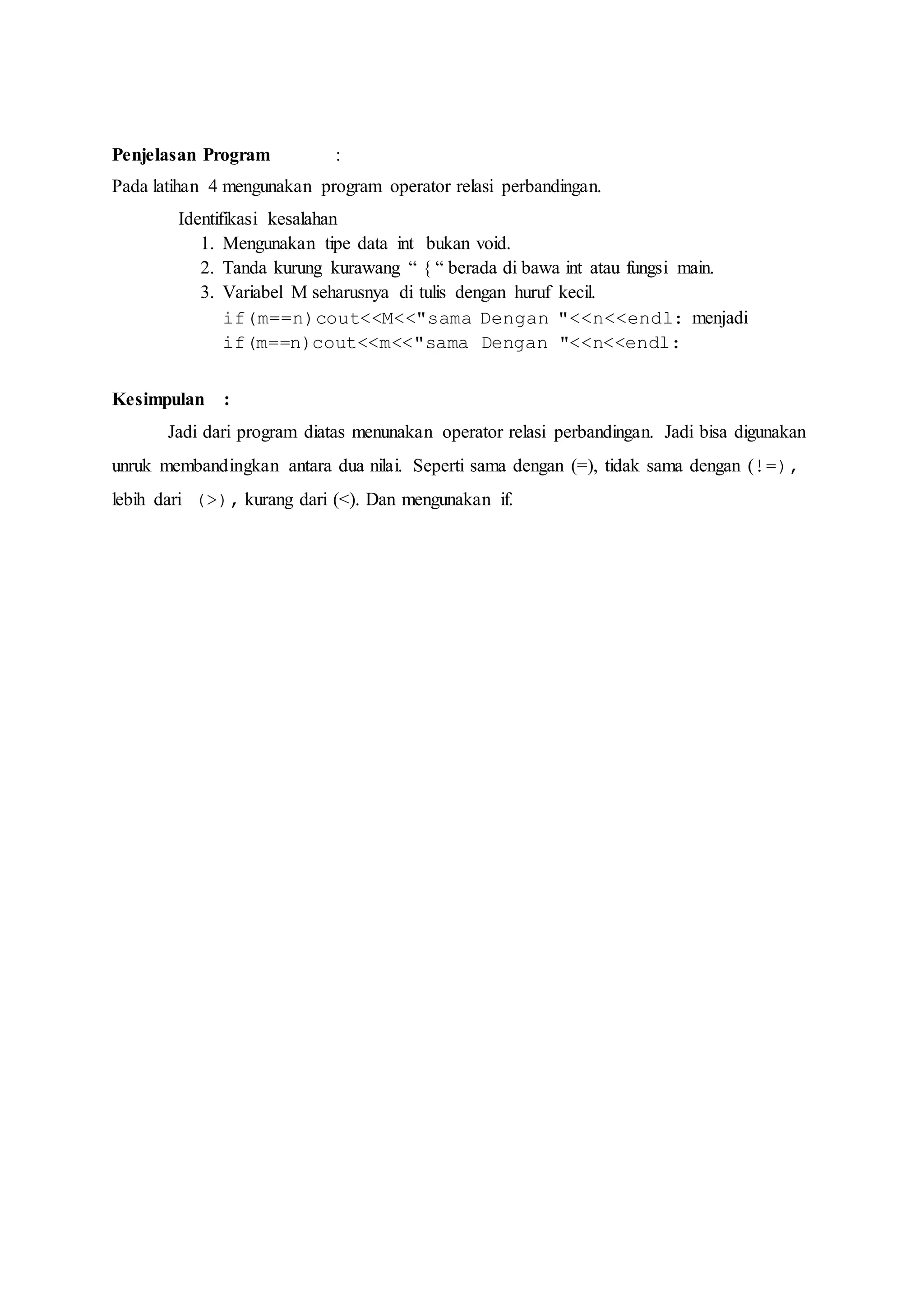 Penjelasan Program :
Pada latihan 4 mengunakan program operator relasi perbandingan.
Identifikasi kesalahan
1. Mengunakan tipe data int bukan void.
2. Tanda kurung kurawang “ { “ berada di bawa int atau fungsi main.
3. Variabel M seharusnya di tulis dengan huruf kecil.
if(m==n)cout<<M<<"sama Dengan "<<n<<endl: menjadi
if(m==n)cout<<m<<"sama Dengan "<<n<<endl:
Kesimpulan :
Jadi dari program diatas menunakan operator relasi perbandingan. Jadi bisa digunakan
unruk membandingkan antara dua nilai. Seperti sama dengan (=), tidak sama dengan (!=),
lebih dari (>), kurang dari (<). Dan mengunakan if.
 