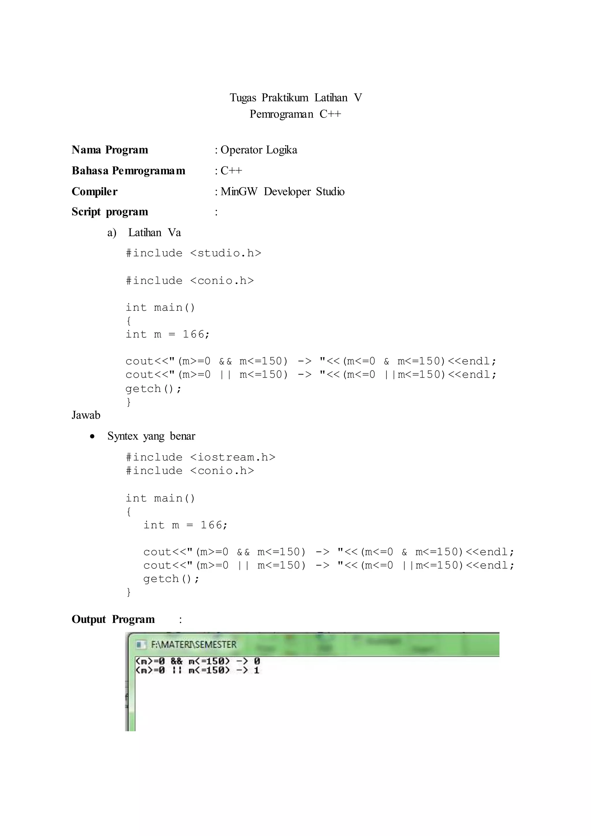 Tugas Praktikum Latihan V
Pemrograman C++
Nama Program : Operator Logika
Bahasa Pemrogramam : C++
Compiler : MinGW Developer Studio
Script program :
a) Latihan Va
#include <studio.h>
#include <conio.h>
int main()
{
int m = 166;
cout<<"(m>=0 && m<=150) -> "<<(m<=0 & m<=150)<<endl;
cout<<"(m>=0 || m<=150) -> "<<(m<=0 ||m<=150)<<endl;
getch();
}
Jawab
 Syntex yang benar
#include <iostream.h>
#include <conio.h>
int main()
{
int m = 166;
cout<<"(m>=0 && m<=150) -> "<<(m<=0 & m<=150)<<endl;
cout<<"(m>=0 || m<=150) -> "<<(m<=0 ||m<=150)<<endl;
getch();
}
Output Program :
 