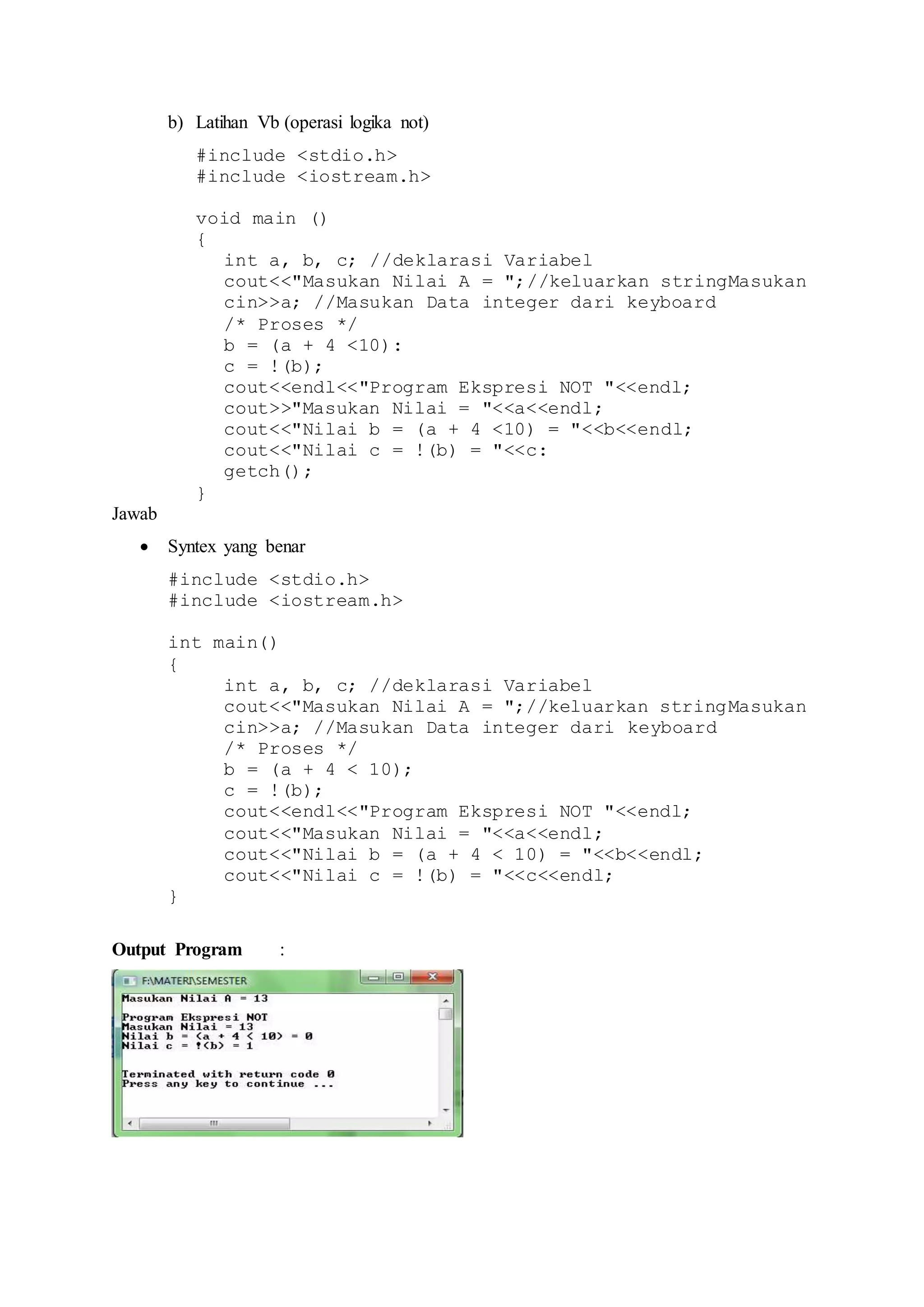 b) Latihan Vb (operasi logika not)
#include <stdio.h>
#include <iostream.h>
void main ()
{
int a, b, c; //deklarasi Variabel
cout<<"Masukan Nilai A = ";//keluarkan stringMasukan
cin>>a; //Masukan Data integer dari keyboard
/* Proses */
b = (a + 4 <10):
c = !(b);
cout<<endl<<"Program Ekspresi NOT "<<endl;
cout>>"Masukan Nilai = "<<a<<endl;
cout<<"Nilai b = (a + 4 <10) = "<<b<<endl;
cout<<"Nilai c = !(b) = "<<c:
getch();
}
Jawab
 Syntex yang benar
#include <stdio.h>
#include <iostream.h>
int main()
{
int a, b, c; //deklarasi Variabel
cout<<"Masukan Nilai A = ";//keluarkan stringMasukan
cin>>a; //Masukan Data integer dari keyboard
/* Proses */
b = (a + 4 < 10);
c = !(b);
cout<<endl<<"Program Ekspresi NOT "<<endl;
cout<<"Masukan Nilai = "<<a<<endl;
cout<<"Nilai b = (a + 4 < 10) = "<<b<<endl;
cout<<"Nilai c = !(b) = "<<c<<endl;
}
Output Program :
 