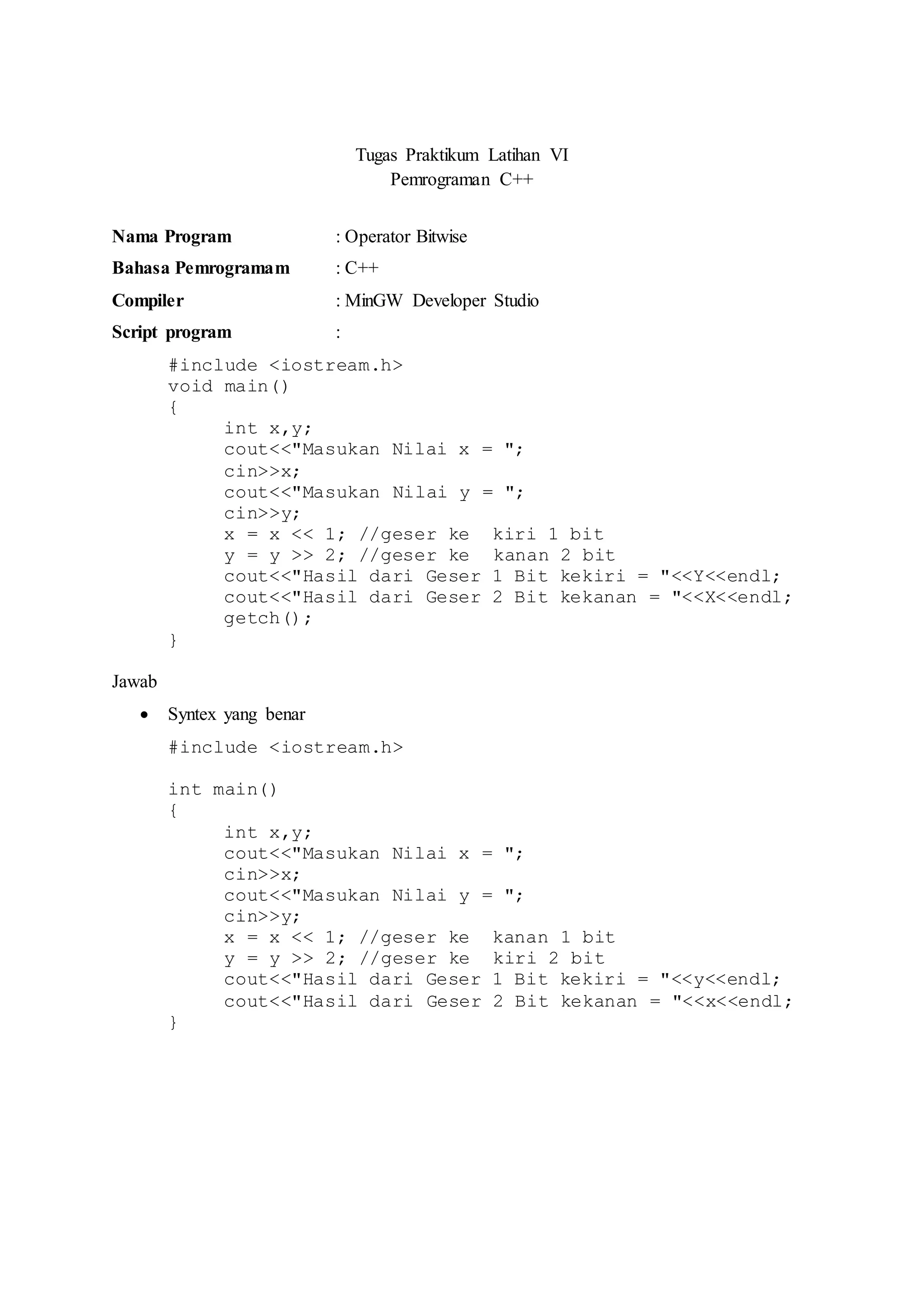 Tugas Praktikum Latihan VI
Pemrograman C++
Nama Program : Operator Bitwise
Bahasa Pemrogramam : C++
Compiler : MinGW Developer Studio
Script program :
#include <iostream.h>
void main()
{
int x,y;
cout<<"Masukan Nilai x = ";
cin>>x;
cout<<"Masukan Nilai y = ";
cin>>y;
x = x << 1; //geser ke kiri 1 bit
y = y >> 2; //geser ke kanan 2 bit
cout<<"Hasil dari Geser 1 Bit kekiri = "<<Y<<endl;
cout<<"Hasil dari Geser 2 Bit kekanan = "<<X<<endl;
getch();
}
Jawab
 Syntex yang benar
#include <iostream.h>
int main()
{
int x,y;
cout<<"Masukan Nilai x = ";
cin>>x;
cout<<"Masukan Nilai y = ";
cin>>y;
x = x << 1; //geser ke kanan 1 bit
y = y >> 2; //geser ke kiri 2 bit
cout<<"Hasil dari Geser 1 Bit kekiri = "<<y<<endl;
cout<<"Hasil dari Geser 2 Bit kekanan = "<<x<<endl;
}
 