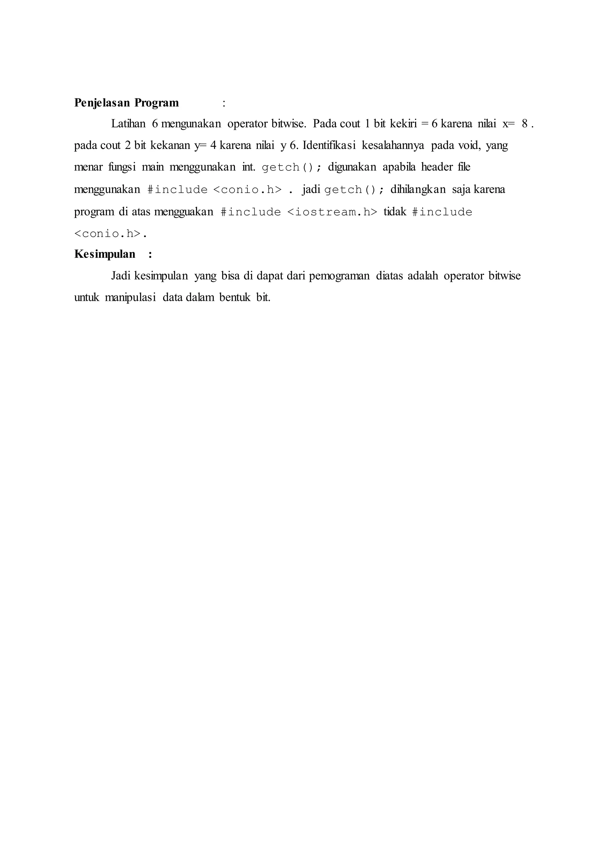 Penjelasan Program :
Latihan 6 mengunakan operator bitwise. Pada cout 1 bit kekiri = 6 karena nilai x= 8 .
pada cout 2 bit kekanan y= 4 karena nilai y 6. Identifikasi kesalahannya pada void, yang
menar fungsi main menggunakan int. getch(); digunakan apabila header file
menggunakan #include <conio.h> . jadi getch(); dihilangkan saja karena
program di atas mengguakan #include <iostream.h> tidak #include
<conio.h>.
Kesimpulan :
Jadi kesimpulan yang bisa di dapat dari pemograman diatas adalah operator bitwise
untuk manipulasi data dalam bentuk bit.
 