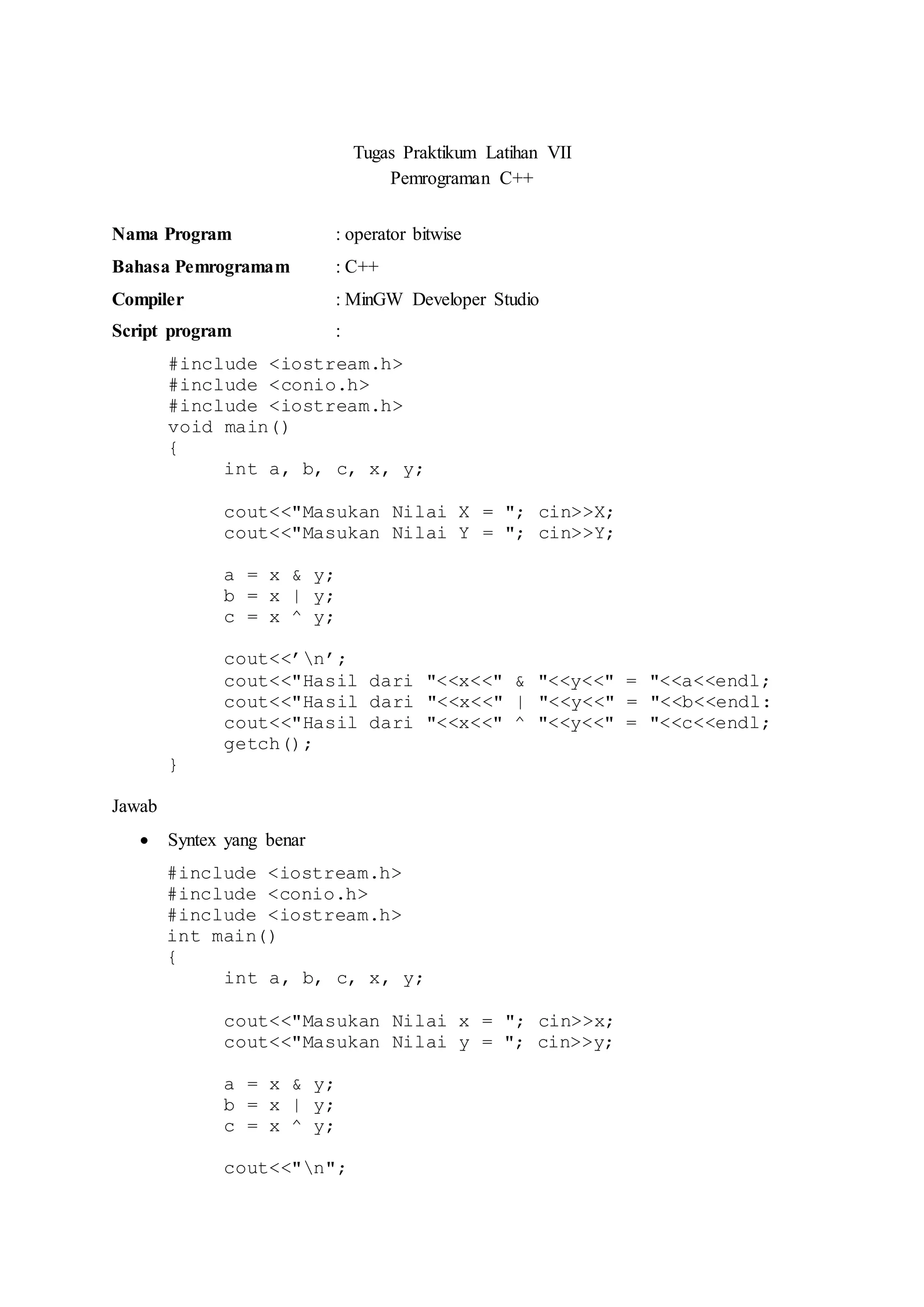 Tugas Praktikum Latihan VII
Pemrograman C++
Nama Program : operator bitwise
Bahasa Pemrogramam : C++
Compiler : MinGW Developer Studio
Script program :
#include <iostream.h>
#include <conio.h>
#include <iostream.h>
void main()
{
int a, b, c, x, y;
cout<<"Masukan Nilai X = "; cin>>X;
cout<<"Masukan Nilai Y = "; cin>>Y;
a = x & y;
b = x | y;
c = x ^ y;
cout<<’n’;
cout<<"Hasil dari "<<x<<" & "<<y<<" = "<<a<<endl;
cout<<"Hasil dari "<<x<<" | "<<y<<" = "<<b<<endl:
cout<<"Hasil dari "<<x<<" ^ "<<y<<" = "<<c<<endl;
getch();
}
Jawab
 Syntex yang benar
#include <iostream.h>
#include <conio.h>
#include <iostream.h>
int main()
{
int a, b, c, x, y;
cout<<"Masukan Nilai x = "; cin>>x;
cout<<"Masukan Nilai y = "; cin>>y;
a = x & y;
b = x | y;
c = x ^ y;
cout<<"n";
 