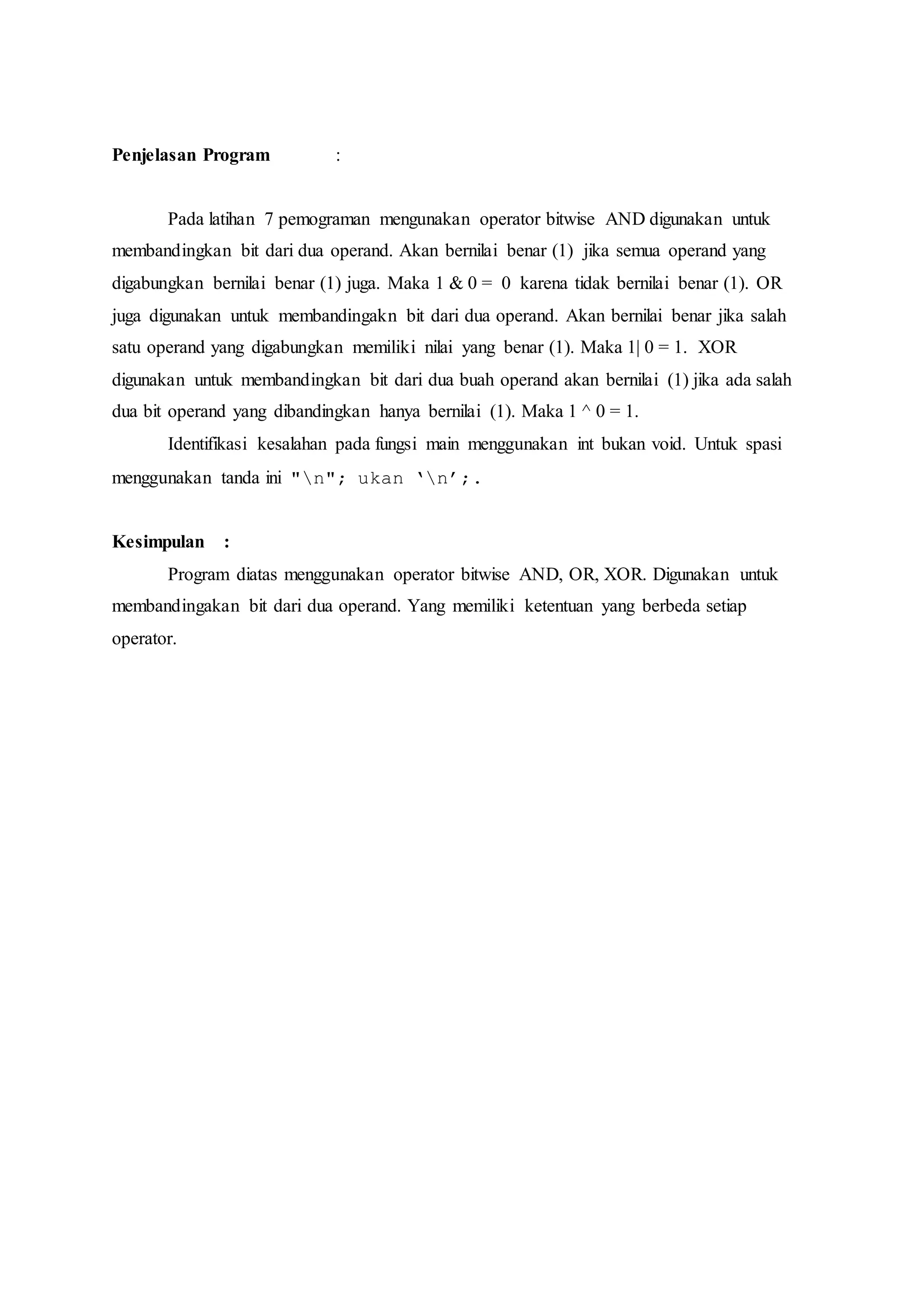 Penjelasan Program :
Pada latihan 7 pemograman mengunakan operator bitwise AND digunakan untuk
membandingkan bit dari dua operand. Akan bernilai benar (1) jika semua operand yang
digabungkan bernilai benar (1) juga. Maka 1 & 0 = 0 karena tidak bernilai benar (1). OR
juga digunakan untuk membandingakn bit dari dua operand. Akan bernilai benar jika salah
satu operand yang digabungkan memiliki nilai yang benar (1). Maka 1| 0 = 1. XOR
digunakan untuk membandingkan bit dari dua buah operand akan bernilai (1) jika ada salah
dua bit operand yang dibandingkan hanya bernilai (1). Maka 1 ^ 0 = 1.
Identifikasi kesalahan pada fungsi main menggunakan int bukan void. Untuk spasi
menggunakan tanda ini "n"; ukan ‘n’;.
Kesimpulan :
Program diatas menggunakan operator bitwise AND, OR, XOR. Digunakan untuk
membandingakan bit dari dua operand. Yang memiliki ketentuan yang berbeda setiap
operator.
 