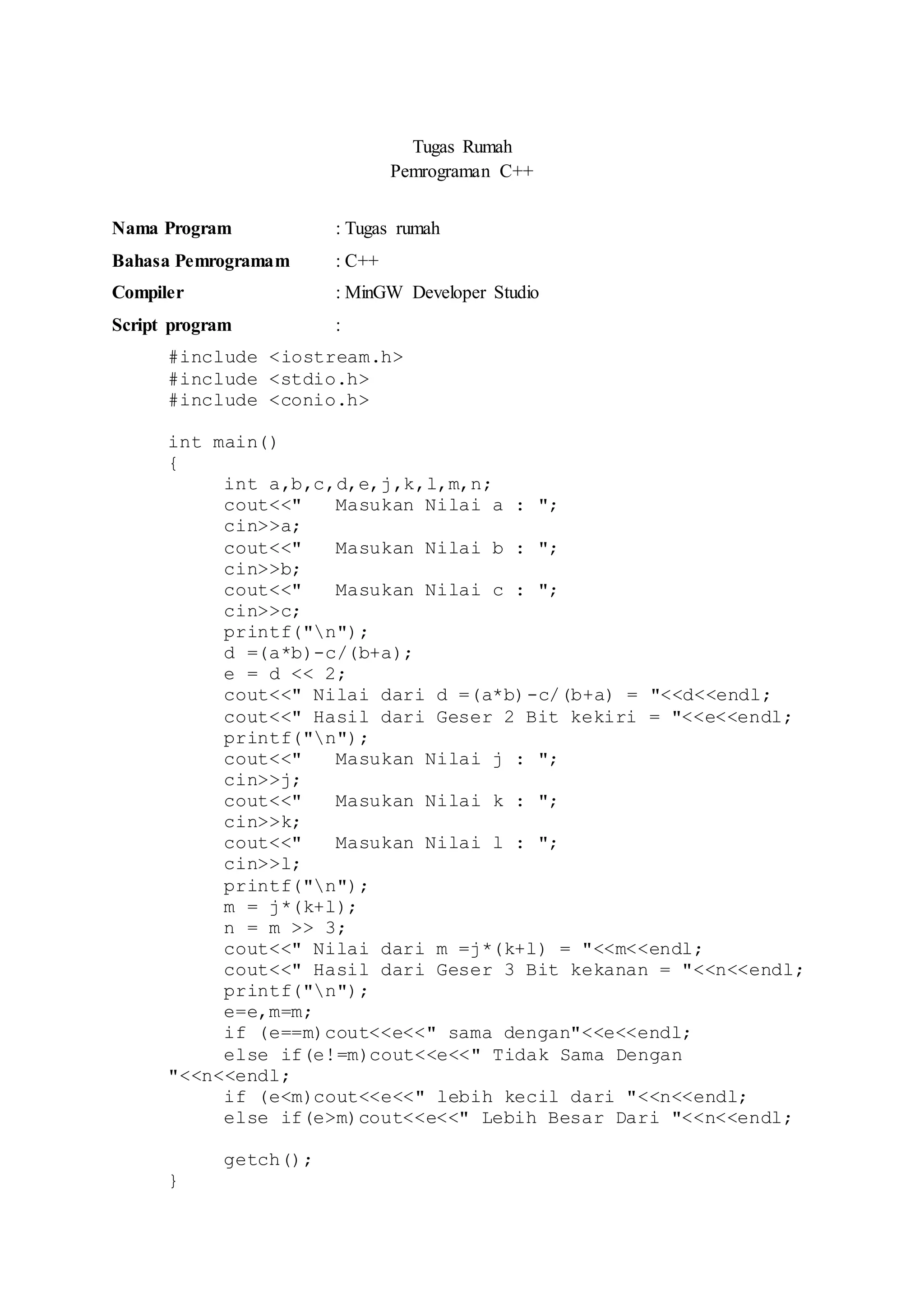 Tugas Rumah
Pemrograman C++
Nama Program : Tugas rumah
Bahasa Pemrogramam : C++
Compiler : MinGW Developer Studio
Script program :
#include <iostream.h>
#include <stdio.h>
#include <conio.h>
int main()
{
int a,b,c,d,e,j,k,l,m,n;
cout<<" Masukan Nilai a : ";
cin>>a;
cout<<" Masukan Nilai b : ";
cin>>b;
cout<<" Masukan Nilai c : ";
cin>>c;
printf("n");
d =(a*b)-c/(b+a);
e = d << 2;
cout<<" Nilai dari d =(a*b)-c/(b+a) = "<<d<<endl;
cout<<" Hasil dari Geser 2 Bit kekiri = "<<e<<endl;
printf("n");
cout<<" Masukan Nilai j : ";
cin>>j;
cout<<" Masukan Nilai k : ";
cin>>k;
cout<<" Masukan Nilai l : ";
cin>>l;
printf("n");
m = j*(k+l);
n = m >> 3;
cout<<" Nilai dari m =j*(k+l) = "<<m<<endl;
cout<<" Hasil dari Geser 3 Bit kekanan = "<<n<<endl;
printf("n");
e=e,m=m;
if (e==m)cout<<e<<" sama dengan"<<e<<endl;
else if(e!=m)cout<<e<<" Tidak Sama Dengan
"<<n<<endl;
if (e<m)cout<<e<<" lebih kecil dari "<<n<<endl;
else if(e>m)cout<<e<<" Lebih Besar Dari "<<n<<endl;
getch();
}
 