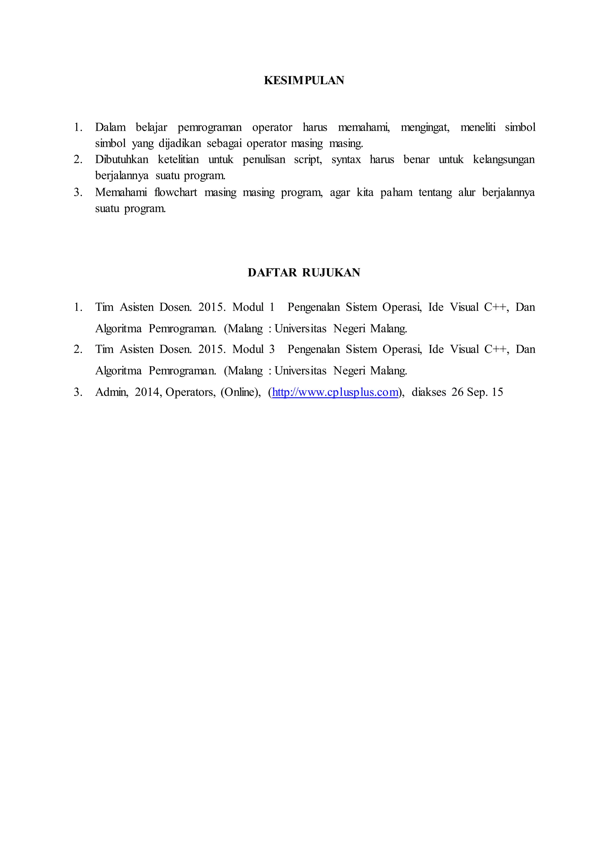 KESIMPULAN
1. Dalam belajar pemrograman operator harus memahami, mengingat, meneliti simbol
simbol yang dijadikan sebagai operator masing masing.
2. Dibutuhkan ketelitian untuk penulisan script, syntax harus benar untuk kelangsungan
berjalannya suatu program.
3. Memahami flowchart masing masing program, agar kita paham tentang alur berjalannya
suatu program.
DAFTAR RUJUKAN
1. Tim Asisten Dosen. 2015. Modul 1 Pengenalan Sistem Operasi, Ide Visual C++, Dan
Algoritma Pemrograman. (Malang : Universitas Negeri Malang.
2. Tim Asisten Dosen. 2015. Modul 3 Pengenalan Sistem Operasi, Ide Visual C++, Dan
Algoritma Pemrograman. (Malang : Universitas Negeri Malang.
3. Admin, 2014, Operators, (Online), (http://www.cplusplus.com), diakses 26 Sep. 15
 