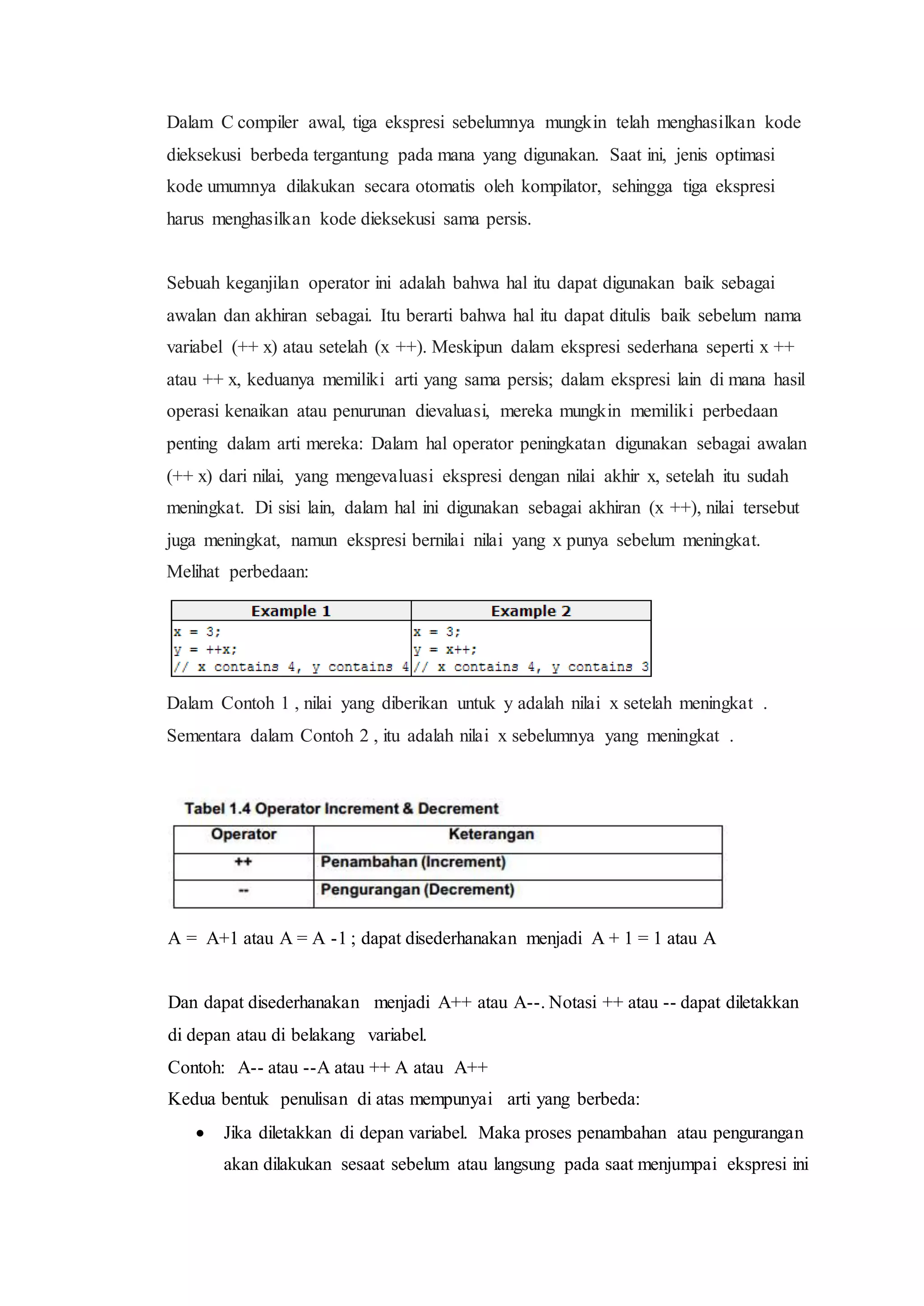 Dalam C compiler awal, tiga ekspresi sebelumnya mungkin telah menghasilkan kode
dieksekusi berbeda tergantung pada mana yang digunakan. Saat ini, jenis optimasi
kode umumnya dilakukan secara otomatis oleh kompilator, sehingga tiga ekspresi
harus menghasilkan kode dieksekusi sama persis.
Sebuah keganjilan operator ini adalah bahwa hal itu dapat digunakan baik sebagai
awalan dan akhiran sebagai. Itu berarti bahwa hal itu dapat ditulis baik sebelum nama
variabel (++ x) atau setelah (x ++). Meskipun dalam ekspresi sederhana seperti x ++
atau ++ x, keduanya memiliki arti yang sama persis; dalam ekspresi lain di mana hasil
operasi kenaikan atau penurunan dievaluasi, mereka mungkin memiliki perbedaan
penting dalam arti mereka: Dalam hal operator peningkatan digunakan sebagai awalan
(++ x) dari nilai, yang mengevaluasi ekspresi dengan nilai akhir x, setelah itu sudah
meningkat. Di sisi lain, dalam hal ini digunakan sebagai akhiran (x ++), nilai tersebut
juga meningkat, namun ekspresi bernilai nilai yang x punya sebelum meningkat.
Melihat perbedaan:
Dalam Contoh 1 , nilai yang diberikan untuk y adalah nilai x setelah meningkat .
Sementara dalam Contoh 2 , itu adalah nilai x sebelumnya yang meningkat .
A = A+1 atau A = A -1 ; dapat disederhanakan menjadi A + 1 = 1 atau A
Dan dapat disederhanakan menjadi A++ atau A--. Notasi ++ atau -- dapat diletakkan
di depan atau di belakang variabel.
Contoh: A-- atau --A atau ++ A atau A++
Kedua bentuk penulisan di atas mempunyai arti yang berbeda:
 Jika diletakkan di depan variabel. Maka proses penambahan atau pengurangan
akan dilakukan sesaat sebelum atau langsung pada saat menjumpai ekspresi ini
 