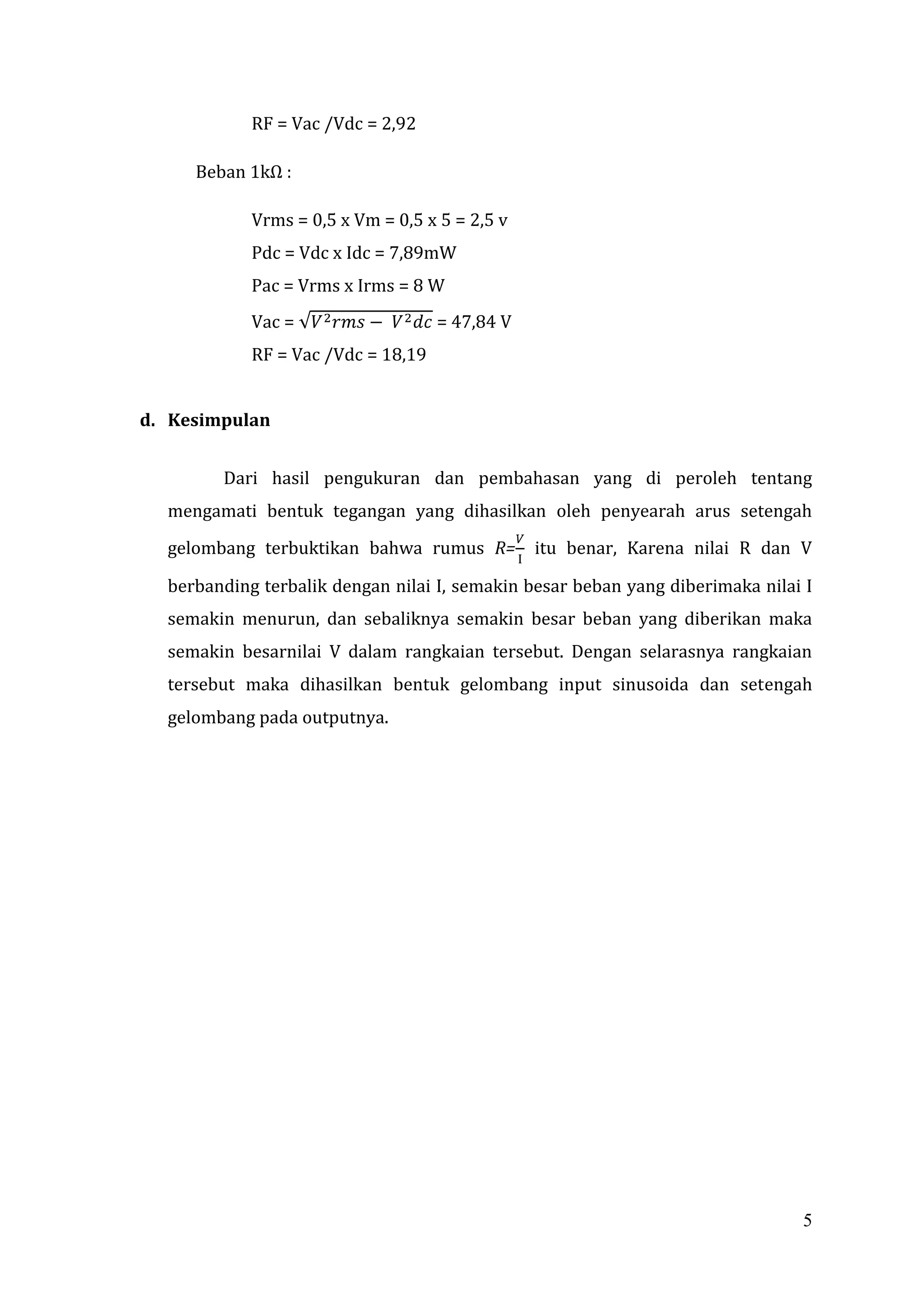 RF = Vac /Vdc = 2,92

     Beban 1kΩ :

            Vrms = 0,5 x Vm = 0,5 x 5 = 2,5 v
            Pdc = Vdc x Idc = 7,89mW
            Pac = Vrms x Irms = 8 W
            Vac =                   = 47,84 V
            RF = Vac /Vdc = 18,19


d. Kesimpulan


        Dari hasil pengukuran dan pembahasan yang di peroleh tentang
  mengamati bentuk tegangan yang dihasilkan oleh penyearah arus setengah
  gelombang terbuktikan bahwa rumus R=          itu benar, Karena nilai R dan V

  berbanding terbalik dengan nilai I, semakin besar beban yang diberimaka nilai I
  semakin menurun, dan sebaliknya semakin besar beban yang diberikan maka
  semakin besarnilai V dalam rangkaian tersebut. Dengan selarasnya rangkaian
  tersebut maka dihasilkan bentuk gelombang input sinusoida dan setengah
  gelombang pada outputnya.




                                                                               5
 