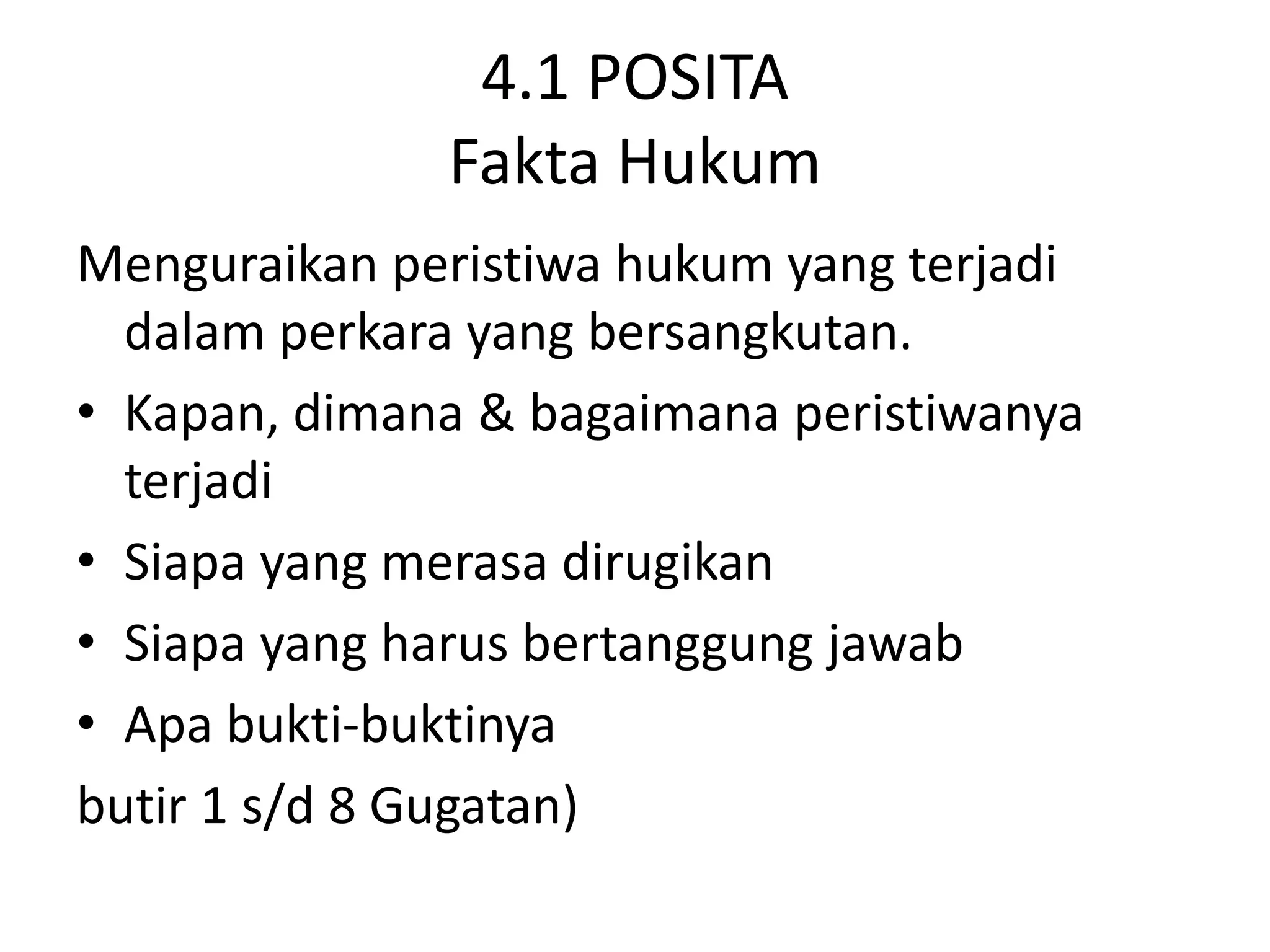 4.1 POSITA
              Fakta Hukum
Menguraikan peristiwa hukum yang terjadi
  dalam perkara yang bersangkutan.
• Kapan, dimana & bagaimana peristiwanya
  terjadi
• Siapa yang merasa dirugikan
• Siapa yang harus bertanggung jawab
• Apa bukti-buktinya
butir 1 s/d 8 Gugatan)
 