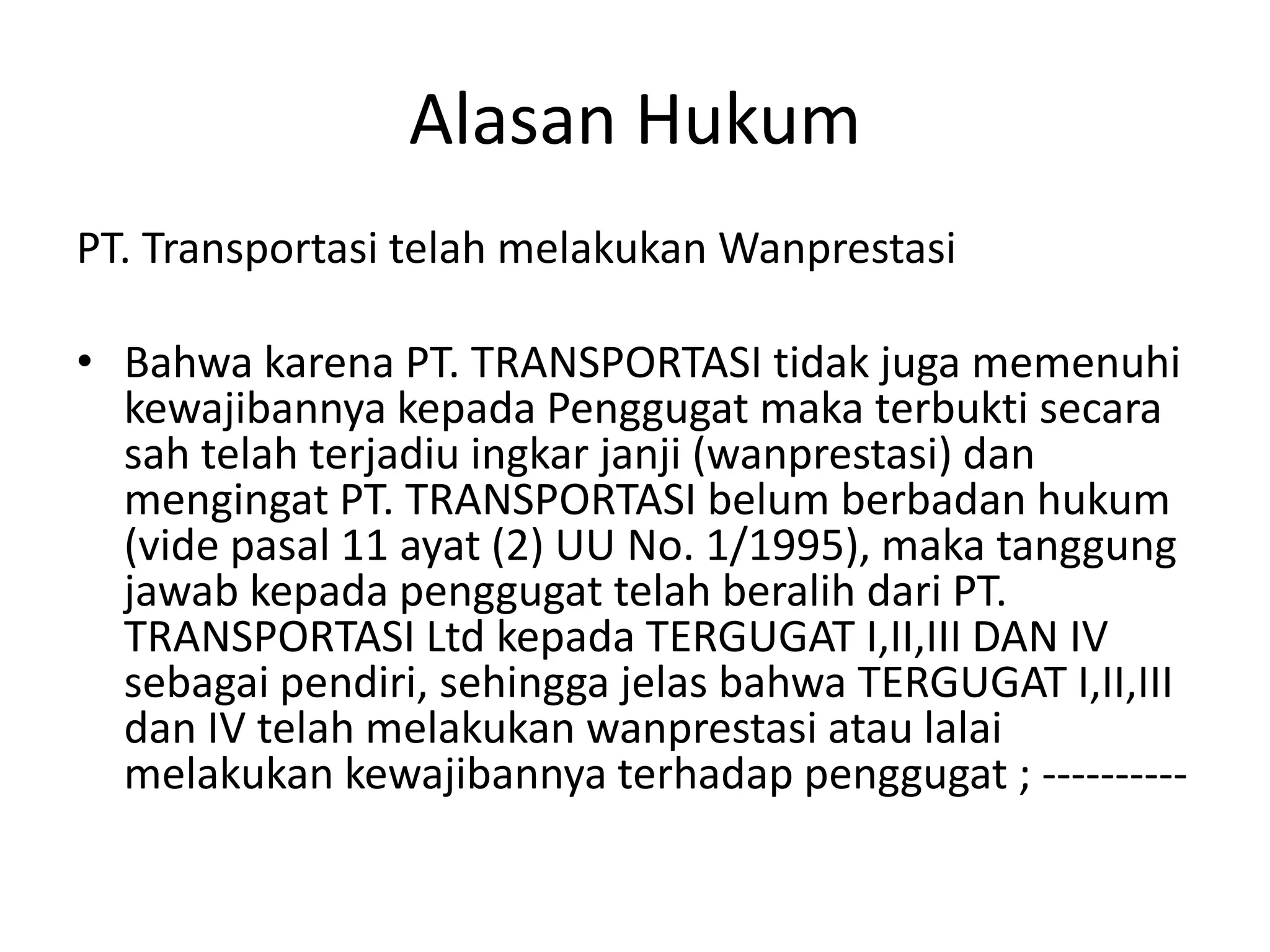 Alasan Hukum
PT. Transportasi telah melakukan Wanprestasi

• Bahwa karena PT. TRANSPORTASI tidak juga memenuhi
  kewajibannya kepada Penggugat maka terbukti secara
  sah telah terjadiu ingkar janji (wanprestasi) dan
  mengingat PT. TRANSPORTASI belum berbadan hukum
  (vide pasal 11 ayat (2) UU No. 1/1995), maka tanggung
  jawab kepada penggugat telah beralih dari PT.
  TRANSPORTASI Ltd kepada TERGUGAT I,II,III DAN IV
  sebagai pendiri, sehingga jelas bahwa TERGUGAT I,II,III
  dan IV telah melakukan wanprestasi atau lalai
  melakukan kewajibannya terhadap penggugat ; ----------
 
