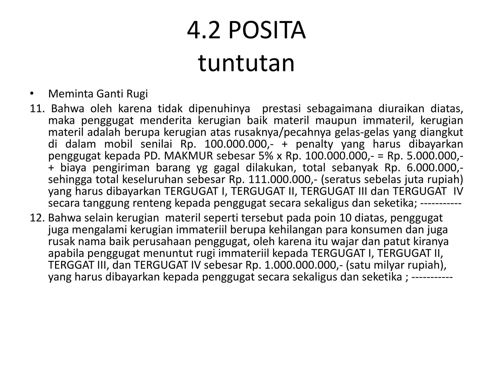 4.2 POSITA
                                tuntutan
• Meminta Ganti Rugi
11. Bahwa oleh karena tidak dipenuhinya prestasi sebagaimana diuraikan diatas,
    maka penggugat menderita kerugian baik materil maupun immateril, kerugian
    materil adalah berupa kerugian atas rusaknya/pecahnya gelas-gelas yang diangkut
    di dalam mobil senilai Rp. 100.000.000,- + penalty yang harus dibayarkan
    penggugat kepada PD. MAKMUR sebesar 5% x Rp. 100.000.000,- = Rp. 5.000.000,-
    + biaya pengiriman barang yg gagal dilakukan, total sebanyak Rp. 6.000.000,-
    sehingga total keseluruhan sebesar Rp. 111.000.000,- (seratus sebelas juta rupiah)
    yang harus dibayarkan TERGUGAT I, TERGUGAT II, TERGUGAT III dan TERGUGAT IV
    secara tanggung renteng kepada penggugat secara sekaligus dan seketika; -----------
12. Bahwa selain kerugian materil seperti tersebut pada poin 10 diatas, penggugat
    juga mengalami kerugian immateriil berupa kehilangan para konsumen dan juga
    rusak nama baik perusahaan penggugat, oleh karena itu wajar dan patut kiranya
    apabila penggugat menuntut rugi immateriil kepada TERGUGAT I, TERGUGAT II,
    TERGGAT III, dan TERGUGAT IV sebesar Rp. 1.000.000.000,- (satu milyar rupiah),
    yang harus dibayarkan kepada penggugat secara sekaligus dan seketika ; -----------
 