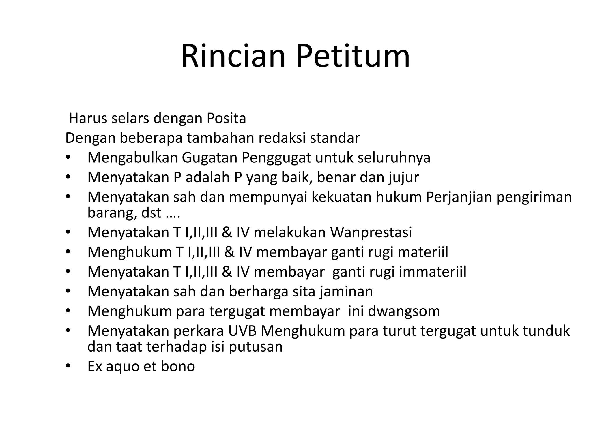 Rincian Petitum
 Harus selars dengan Posita
Dengan beberapa tambahan redaksi standar
• Mengabulkan Gugatan Penggugat untuk seluruhnya
• Menyatakan P adalah P yang baik, benar dan jujur
• Menyatakan sah dan mempunyai kekuatan hukum Perjanjian pengiriman
   barang, dst ….
• Menyatakan T I,II,III & IV melakukan Wanprestasi
• Menghukum T I,II,III & IV membayar ganti rugi materiil
• Menyatakan T I,II,III & IV membayar ganti rugi immateriil
• Menyatakan sah dan berharga sita jaminan
• Menghukum para tergugat membayar ini dwangsom
• Menyatakan perkara UVB Menghukum para turut tergugat untuk tunduk
   dan taat terhadap isi putusan
• Ex aquo et bono
 