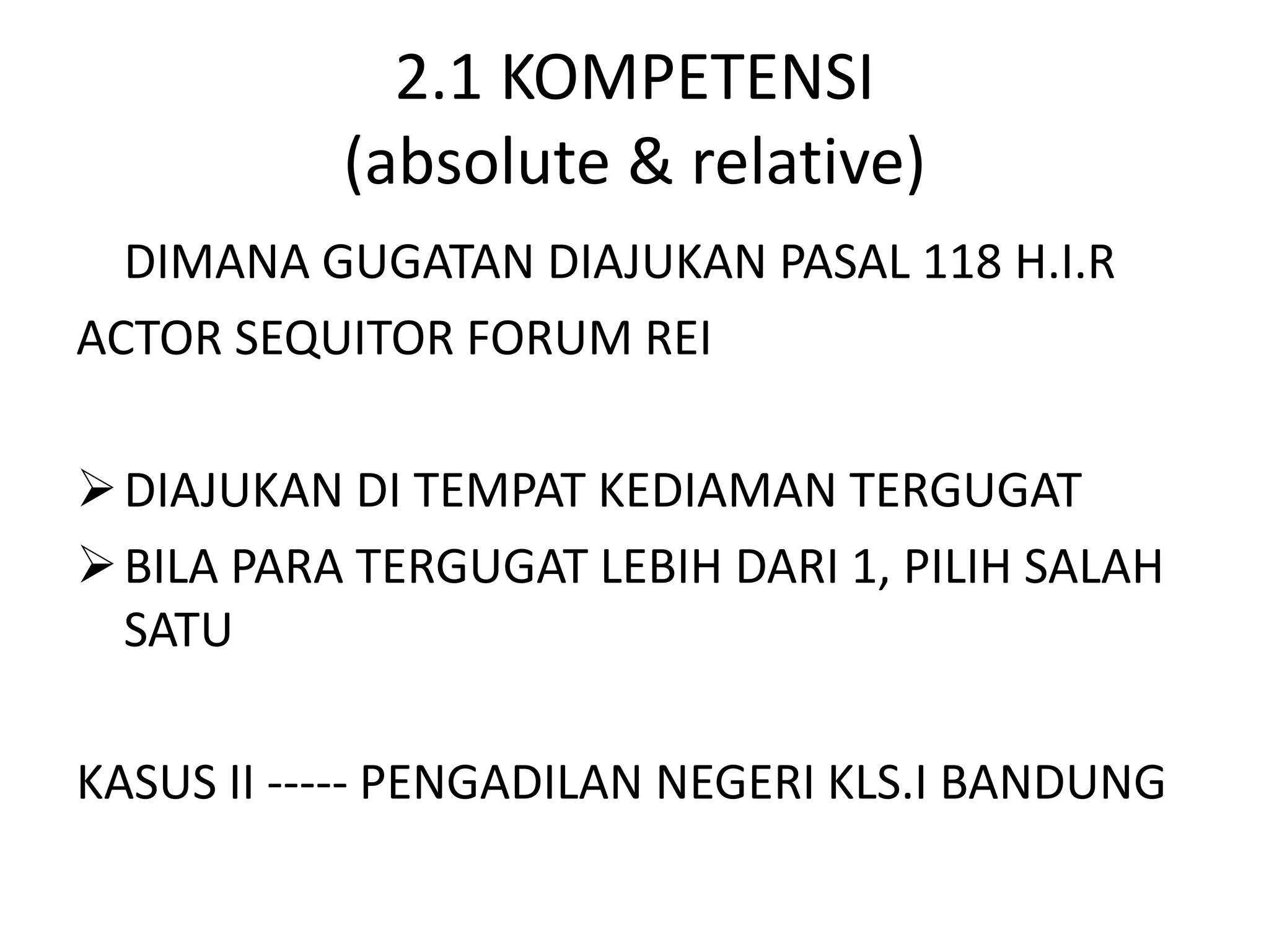 2.1 KOMPETENSI
           (absolute & relative)
  DIMANA GUGATAN DIAJUKAN PASAL 118 H.I.R
ACTOR SEQUITOR FORUM REI

 DIAJUKAN DI TEMPAT KEDIAMAN TERGUGAT
 BILA PARA TERGUGAT LEBIH DARI 1, PILIH SALAH
  SATU

KASUS II ----- PENGADILAN NEGERI KLS.I BANDUNG
 