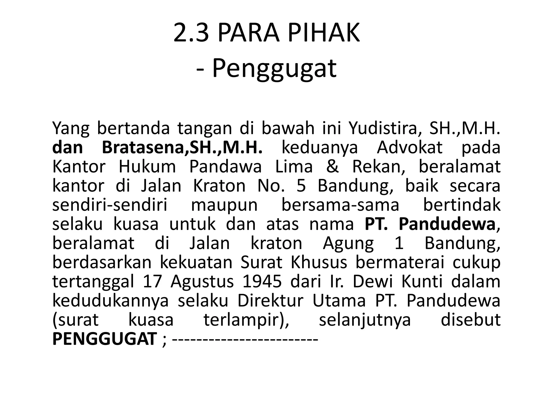 2.3 PARA PIHAK
                - Penggugat
Yang bertanda tangan di bawah ini Yudistira, SH.,M.H.
dan Bratasena,SH.,M.H. keduanya Advokat pada
Kantor Hukum Pandawa Lima & Rekan, beralamat
kantor di Jalan Kraton No. 5 Bandung, baik secara
sendiri-sendiri maupun bersama-sama bertindak
selaku kuasa untuk dan atas nama PT. Pandudewa,
beralamat di Jalan kraton Agung 1 Bandung,
berdasarkan kekuatan Surat Khusus bermaterai cukup
tertanggal 17 Agustus 1945 dari Ir. Dewi Kunti dalam
kedudukannya selaku Direktur Utama PT. Pandudewa
(surat kuasa terlampir), selanjutnya disebut
PENGGUGAT ; ------------------------
 