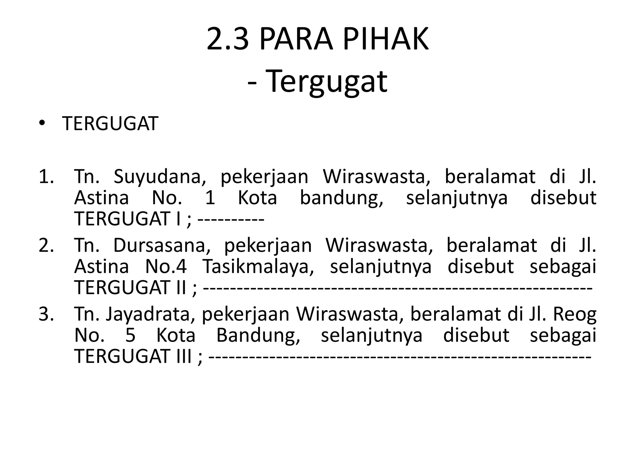 2.3 PARA PIHAK
                         - Tergugat
• TERGUGAT

1. Tn. Suyudana, pekerjaan Wiraswasta, beralamat di Jl.
   Astina No. 1 Kota bandung, selanjutnya disebut
   TERGUGAT I ; ----------
2. Tn. Dursasana, pekerjaan Wiraswasta, beralamat di Jl.
   Astina No.4 Tasikmalaya, selanjutnya disebut sebagai
   TERGUGAT II ; ----------------------------------------------------------
3. Tn. Jayadrata, pekerjaan Wiraswasta, beralamat di Jl. Reog
   No. 5 Kota Bandung, selanjutnya disebut sebagai
   TERGUGAT III ; ---------------------------------------------------------
 