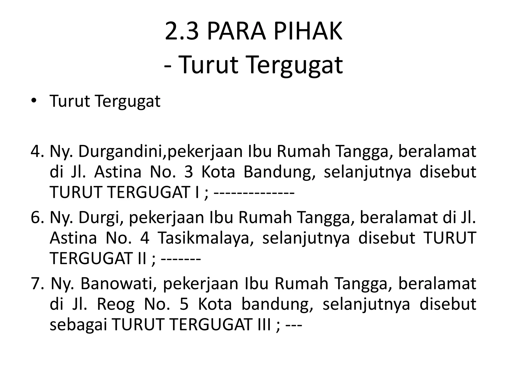 2.3 PARA PIHAK
                   - Turut Tergugat
• Turut Tergugat

4. Ny. Durgandini,pekerjaan Ibu Rumah Tangga, beralamat
   di Jl. Astina No. 3 Kota Bandung, selanjutnya disebut
   TURUT TERGUGAT I ; --------------
6. Ny. Durgi, pekerjaan Ibu Rumah Tangga, beralamat di Jl.
   Astina No. 4 Tasikmalaya, selanjutnya disebut TURUT
   TERGUGAT II ; -------
7. Ny. Banowati, pekerjaan Ibu Rumah Tangga, beralamat
   di Jl. Reog No. 5 Kota bandung, selanjutnya disebut
   sebagai TURUT TERGUGAT III ; ---
 