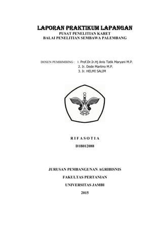 LAPORAN PRAKTIKUM LAPANGAN
PUSAT PENELITIAN KARET
BALAI PENELITIAN SEMBAWA PALEMBANG
DOSEN PEMBIMBING : 1. Prof.Dr.Ir.Hj Anis Tatik Maryani M.P.
2. Ir. Dede Martino M.P.
3. Ir. HELMI SALIM
R I F A S O T I A
D1B012088
JURUSAN PEMBANGUNAN AGRIBISNIS
FAKULTAS PERTANIAN
UNIVERSITAS JAMBI
2015
 