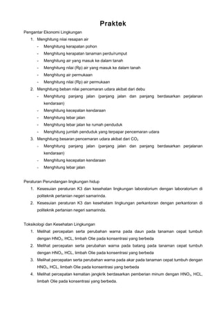 Praktek
Pengantar Ekonomi Lingkungan
1. Menghitung niiai resapan air
- Menghitung kerapatan pohon
- Menghitung kerapatan tanaman perdu/rumput
- Menghitung air yang masuk ke dalam tanah
- Menghitung nilai (Rp) air yang masuk ke dalam tanah
- Menghitung air permukaan
- Menghitung nilai (Rp) air permukaan
2. Menghitung beban nilai pencemaran udara akibat dari debu
- Menghitung panjang jalan (panjang jalan dan panjang berdasarkan perjalanan
kendaraan)
- Menghitung kecepatan kendaraan
- Menghitung lebar jalan
- Menghitung lebar jalan ke rumah penduduk
- Menghitung jumlah penduduk yang terpapar pencemaran udara
3. Menghitung besaran pencemaran udara akibat dari CO2
- Menghitung panjang jalan (panjang jalan dan panjang berdasarkan perjalanan
kendaraan)
- Menghitung kecepatan kendaraan
- Menghitung lebar jalan
Peraturan Perundangan lingkungan hidup
1. Kesesuian peraturan K3 dan kesehatan lingkungan laboratorium dengan laboratorium di
politeknik pertanian negeri samarinda.
2. Kesesuian peraturan K3 dan kesehatam lingkungan perkantoran dengan perkantoran di
politeknik pertanian negeri samarinda.
Toksikologi dan Kesehatan Lingkungan
1. Melihat percepatan serta perubahan warna pada daun pada tanaman cepat tumbuh
dengan HNO3, HCL, limbah Olie pada konsentrasi yang berbeda
2. Melihat percepatan serta perubahan warna pada batang pada tanaman cepat tumbuh
dengan HNO3, HCL, limbah Olie pada konsentrasi yang berbeda
3. Melihat percepatan serta perubahan warna pada akar pada tanaman cepat tumbuh dengan
HNO3, HCL, limbah Olie pada konsentrasi yang berbeda
4. Melihat percepatan kematian jangkrik berdasarkan pemberian minum dengan HNO3, HCL,
limbah Olie pada konsentrasi yang berbeda.
 