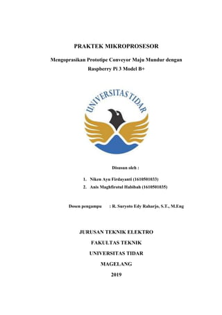 PRAKTEK MIKROPROSESOR
Mengoprasikan Prototipe Conveyor Maju Mundur dengan
Raspberry Pi 3 Model B+
Disusun oleh :
1. Niken Ayu Firdayanti (1610501033)
2. Anis Maghfirotul Habibah (1610501035)
Dosen pengampu : R. Suryoto Edy Raharjo, S.T., M.Eng
JURUSAN TEKNIK ELEKTRO
FAKULTAS TEKNIK
UNIVERSITAS TIDAR
MAGELANG
2019
 