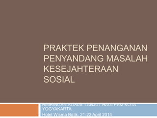 PRAKTEK PENANGANAN
PENYANDANG MASALAH
KESEJAHTERAAN
SOSIAL
BIMBINGAN SOSIAL LANJUT BAGI PSM KOTA
YOGYAKARTA
Hotel Wisma Batik, 21-22 April 2014
 