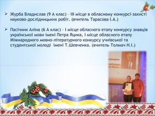  Журба Владислав (9 А клас) – ІІІ місце в обласному конкурсі-захисті
науково-дослідницьких робіт. (вчитель Тарасова І.А.)
 Пасічник Аліна (6 А клас) – І місце обласного етапу конкурсу знавців
української мови імені Петра Яцика, І місце обласного етапу
Міжнародного мовно-літературного конкурсу учнівської та
студентської молоді імені Т.Шевченка. (вчитель Толмач Н.І.)
 