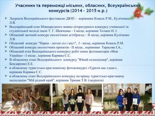  Лауреати Всеукраїнського фестивалю ДЮП – керівники Коваль Р.М., Куліченко
Л.В.
 Всеукраїнський етап Міжнародного мовно-літературного конкурсу учнівської та
студентської молоді імені Т. Г. Шевченка – І місце, керівник Толмач Н. І.
 Обласний заочний конкурс екологічних агітбригад – ІІ місце, керівник Куліченко
Л.В.
 Обласний конкурс "Парки - легені сіл і міст", І - місце, керівник Коваль Р.М.
 Обласний конкурс екологічних проектів - ІІ місце , керівники Тарасова І.А.,
 Обласний етап Всеукраїнського конкурсу робіт юних фотоаматорів «Моя
Україна» - І місце , керівник Карявка С.С.
 В обласному етапі Всеукраїнського конкурсу "Юний селекціонер", керівник
Бондаренко Е.Е.
 в обласному туристсько-краєзнавчому фотоконкурсі «Туризм нас єднає»,
керівник Карявка С.С.
 в обласному етапі Всеукраїнського конкурсу на кращу туристсько-краєзнавчу
експедицію "Мій рідний край", керівник Триняк Т.В. (лауреати)
 