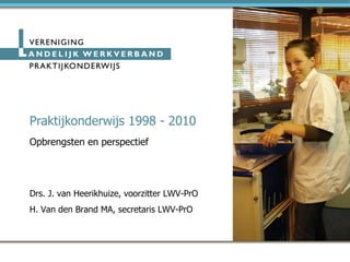 Praktijkonderwijs 1998 - 2010 Opbrengsten en perspectief Drs. J. van Heerikhuize, voorzitter LWV-PrO H. Van den Brand MA, secretaris LWV-PrO 